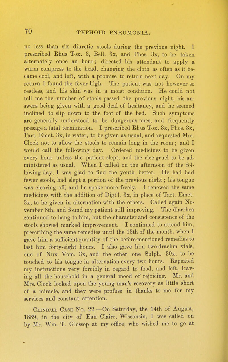 no less than six diuretic stools during the previous night. I prescribed Rhus Tox. 3, Bell. 3x, and Phos. 3x, to be taken alternately once an hour; directed his attendant to apply a warm compress to the head, changing the cloth as often as it be- came cool, and left, with a promise to return next day. On my return I found the fever high. The patient was not however so restless, and his skin was in a moist condition. He could not tell me the number of stools passed the previous night, his an- swers being given with a good deal of hesitancy, and he seemed inclined to slip down to the foot of the bed. Such symptoms are generally understood to be dangerous ones, and frequently presage a fatal termination. I prescribed Rhus Tox. 3x, Phos. 3x, Tart. Emet, 3x, in water, to be given as usual, and requested Mrs. Clock not to allow the stools to remain long in the room ; and I would call the following day. Ordered medicines to be given every hour unless the patient slept, aud the rice-gruel to be ad- ministered as usual. When I called on the afternoon Of the fol- lowing day, I was glad to find the youth better. He had had fewer stools, had slept a portion of the previous night; his tongue was clearing off, and he spoke more freely. I renewed the same medicines with the addition of Digt'l. 3x, in place of Tart. Emet. 3x, to be given in alternation with the others. Called again No- vember 8th, and found my patient still improving. The diarrhea continued to hang to him, but the character and consistence of the stools showed marked improvement. I continued to attend him, prescribing the same remedies until the 13th of the month, when I gave him a sufficient quantity of the before-mentioned remedies to last him forty-eight hours. I also gave him two-drachm vials, one of Nux Vom. 3x, and the other one Sulph. 30x, to be touched to his tongue in alternation every two hours. Repeated my instructions very forcibly in regard to food, and left, leav- ing all the household in a general mood of rejoicing. Mr. and Mrs. Clock looked upon the young man's recovery as little short of a miracle, and they were profuse in thanks to me for my services and constant attention. Clinical Case No. 22.—On Saturday, the 14th of August, 1889, in the city of Eau Claire, Wisconsin, I was called on by Mr. Wm. T. Glossop at ray office, who wished me to go at