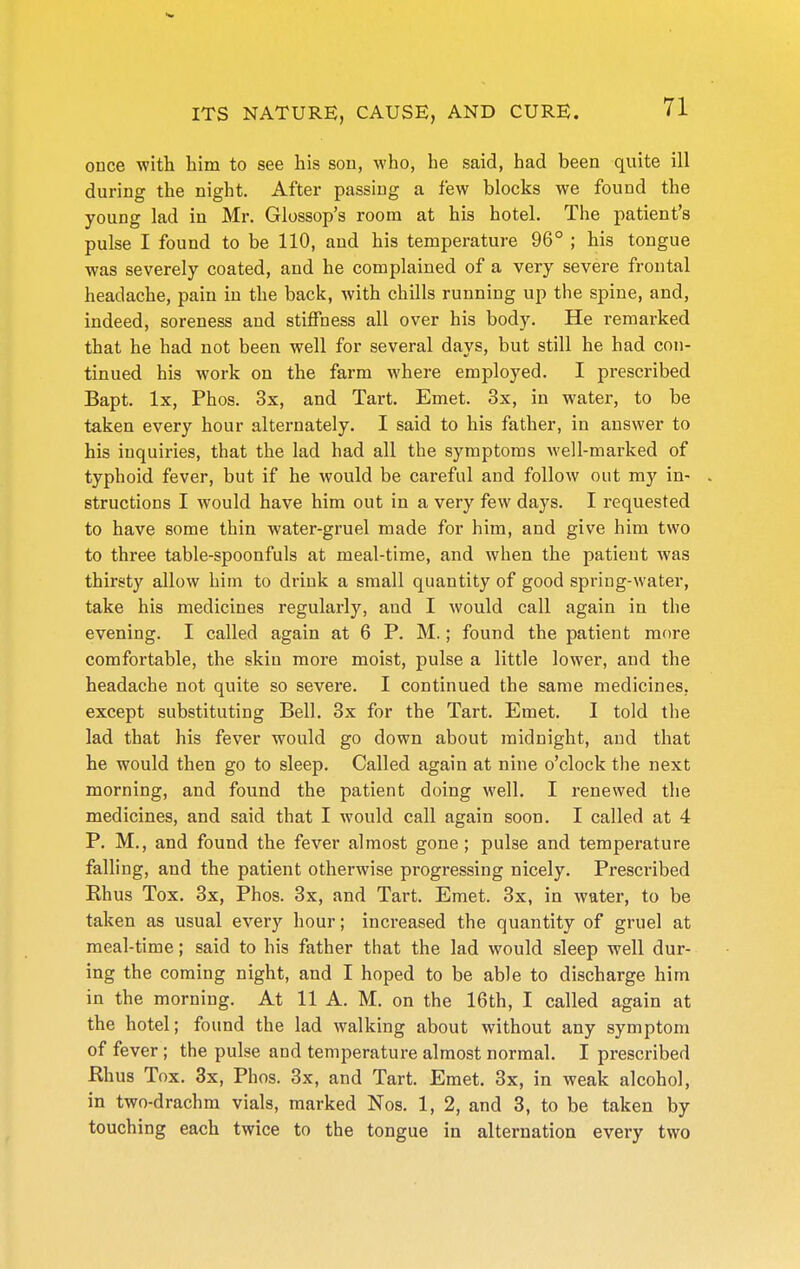 ouce with him to see his sou, who, he said, had been quite ill during the night. After passing a few blocks we found the young lad in Mr. Glossop's room at his hotel. The patient's pulse I found to be 110, and his temperature 96° ; his tongue was severely coated, and he complained of a very severe frontal headache, paiu in the back, with chills running up the spine, and, indeed, soreness and stiffness all over his body. He remarked that he had not been well for several days, but still he had con- tinued his work on the farm where employed. I prescribed Bapt. Ix, Phos. 3x, and Tart. Emet. 3x, in water, to be taken every hour alternately. I said to his father, in answer to his inquiries, that the lad had all the symptoms well-marked of typhoid fever, but if he would be careful and follow out my in- . structions I would have him out in a very few days. I requested to have some thin water-gruel made for him, and give him two to three table-spoonfuls at meal-time, and when the patient was thirsty allow him to drink a small quantity of good spring-water, take his medicines regularly, aud I would call again in the evening. I called again at 6 P. M.; found the patient more comfortable, the skiu more moist, pulse a little lower, and the headache not quite so severe. I continued the same medicines, except substituting Bell. 3x for the Tart. Emet. I told the lad that his fever would go down about midnight, aud that he would then go to sleep. Called again at nine o'clock the next morning, and found the patient doing well. I renewed the medicines, and said that I would call again soon. I called at 4 P. M., and found the fever almost gone; pulse and temperature falling, and the patient otherwise progressing nicely. Prescribed Rhus Tox. 3x, Phos. 3x, and Tart. Emet. 3x, in water, to be taken as usual every hour; increased the quantity of gruel at meal-time; said to his father that the lad would sleep well dur- ing the coming night, and I hoped to be able to discharge him in the morning. At 11 A. M. on the 16th, I called again at the hotel; found the lad walking about without any symptom of fever ; the pulse and temperature almost normal. I prescribed Rhus Tox. 3x, Phos. 3x, and Tart. Emet. 3x, in weak alcohol, in two-drachm vials, marked Nos. 1, 2, and 3, to be taken by touching each twice to the tongue in alternation every two