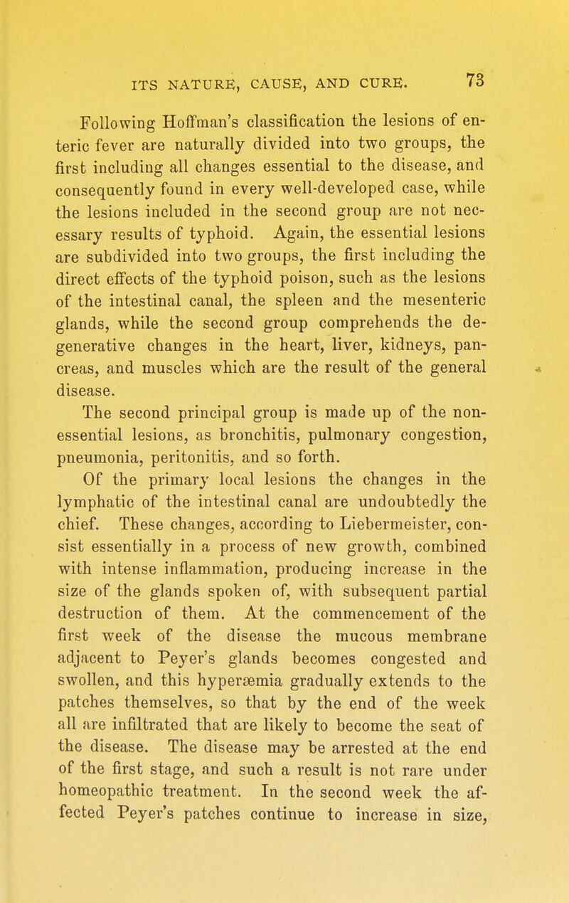 Following Hoffman's classification the lesions of en- teric fever are naturally divided into two groups, the first including all changes essential to the disease, and consequently found in every well-developed case, while the lesions included in the second group are not nec- essary results of typhoid. Again, the essential lesions are subdivided into two groups, the first including the direct effects of the typhoid poison, such as the lesions of the intestinal canal, the spleen and the mesenteric glands, while the second group comprehends the de- generative changes in the heart, liver, kidneys, pan- creas, and muscles which are the result of the general disease. The second principal group is made up of the non- essential lesions, as bronchitis, pulmonary congestion, pneumonia, peritonitis, and so forth. Of the primary local lesions the changes in the lymphatic of the intestinal canal are undoubtedly the chief. These changes, according to Liebermeister, con- sist essentially in a process of new growth, combined with intense inflammation, producing increase in the size of the glands spoken of, with subsequent partial destruction of them. At the commencement of the first week of the disease the mucous membrane adjacent to Peyer's glands becomes congested and swollen, and this hypersemia gradually extends to the patches themselves, so that by the end of the week all are infiltrated that are likely to become the seat of the disease. The disease may be arrested at the end of the first stage, and such a result is not rare under homeopathic treatment. In the second week the af- fected Peyer's patches continue to increase in size,