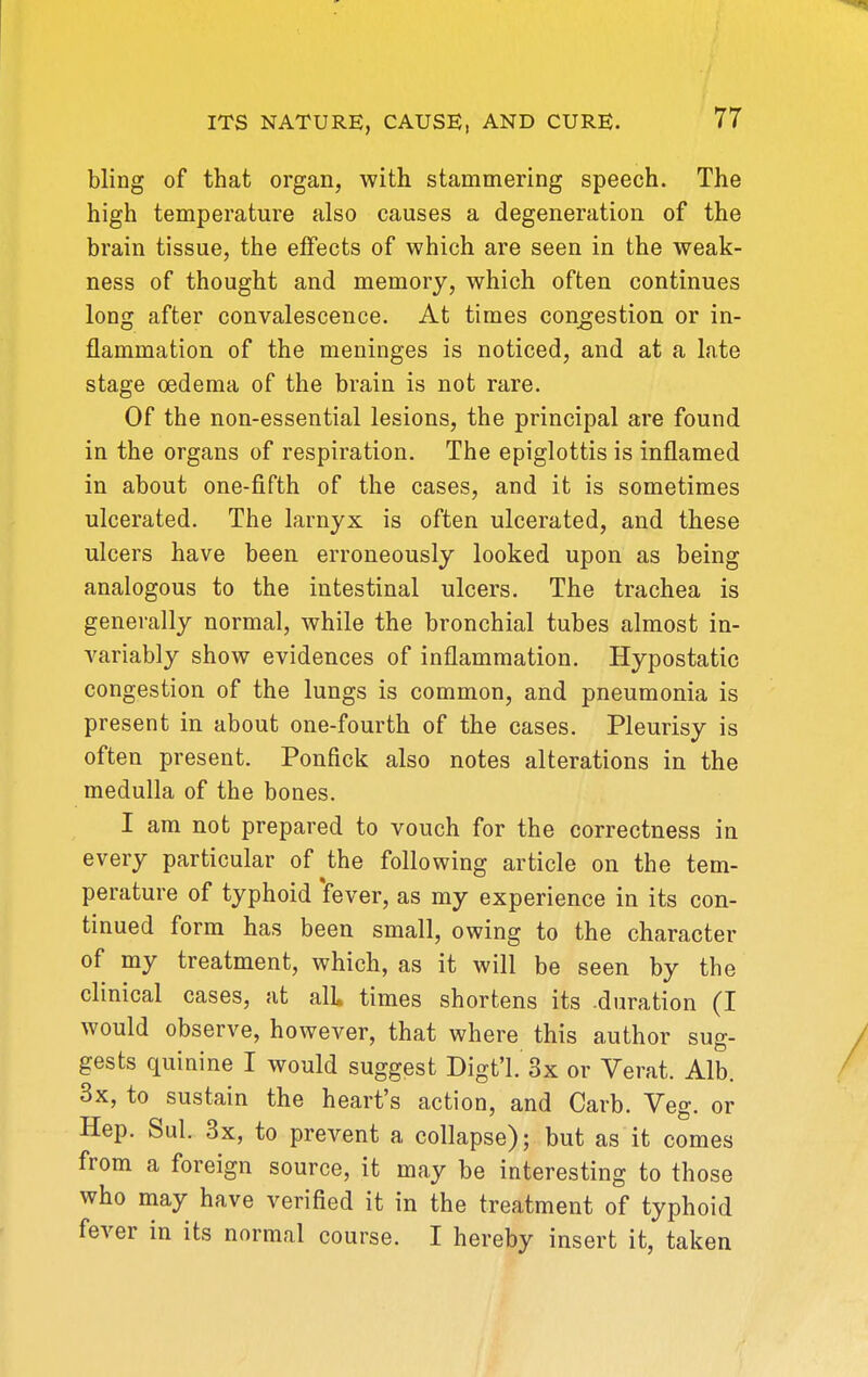 bling of that organ, with stammering speech. The high temperature also causes a degeneration of the brain tissue, the effects of which are seen in the weak- ness of thought and memory, which often continues long after convalescence. At times congestion or in- flammation of the meninges is noticed, and at a late stage oedema of the brain is not rare. Of the non-essential lesions, the principal are found in the organs of respiration. The epiglottis is inflamed in about one-fifth of the cases, and it is sometimes ulcerated. The iarnyx is often ulcerated, and these ulcers have been erroneously looked upon as being analogous to the intestinal ulcers. The trachea is generally normal, while the bronchial tubes almost in- variably show evidences of inflammation. Hypostatic congestion of the lungs is common, and pneumonia is present in about one-fourth of the cases. Pleurisy is often present. Ponfick also notes alterations in the medulla of the bones. I am not prepared to vouch for the correctness in every particular of the following article on the tem- perature of typhoid 'fever, as my experience in its con- tinued form has been small, owing to the character of my treatment, which, as it will be seen by the clinical cases, at all times shortens its .duration (I would observe, however, that where this author sug- gests quinine I would suggest Digt'l. 3x or Verat. Alb. 3x, to sustain the heart's action, and Garb. Veg. or Hep. Sul. 3x, to prevent a collapse); but as it comes from a foreign source, it may be interesting to those who may have verified it in the treatment of typhoid fever in its normal course. I hereby insert it, taken