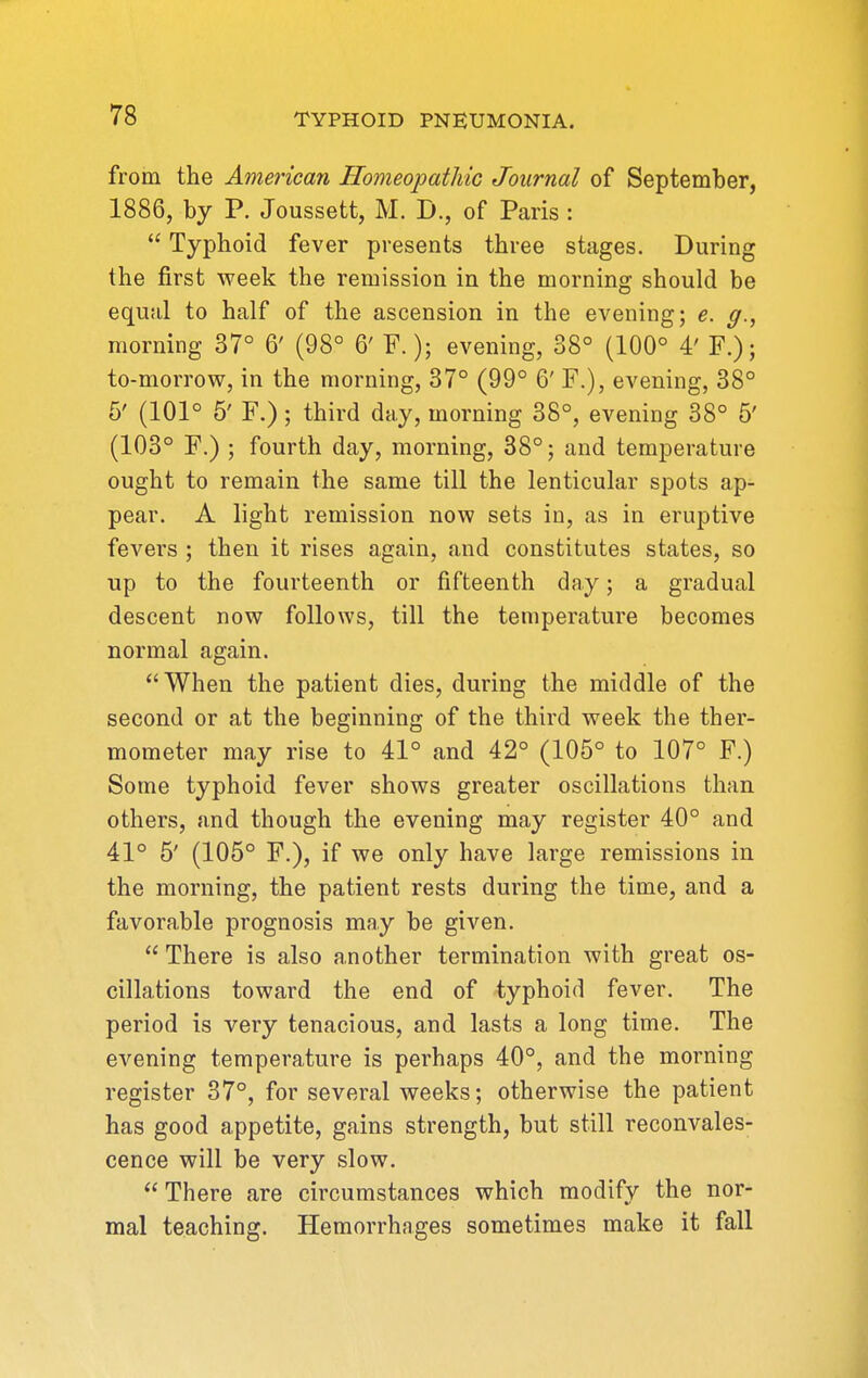 from the American Homeopathic Journal of September, 1886, by P. Joussett, M. D., of Paris :  Typhoid fever presents three stages. During the first week the remission in the morning should be equal to half of the ascension in the evening; e. g., morning 37° 6' (98° 6' F.); evening, 38° (100° 4' F.); to-morrow, in the morning, 37° (99° 6' F.), evening, 38° 6' (101° 5' F.) ; third day, morning 38°, evening 38° 5' (103° F.) ; fourth day, morning, 38°; and temperature ought to remain the same till the lenticular spots ap- pear. A light remission now sets in, as in eruptive fevers ; then it rises again, and constitutes states, so up to the fourteenth or fifteenth day; a gradual descent now follows, till the temperature becomes normal again. When the patient dies, during the middle of the second or at the beginning of the third week the ther- mometer may rise to 41° and 42° (105° to 107° F.) Some typhoid fever shows greater oscillations than others, and though the evening may register 40° and 41° 5' (105° F.), if we only have large remissions in the morning, the patient rests during the time, and a favorable prognosis may be given.  There is also another termination with great os- cillations toward the end of typhoid fever. The period is very tenacious, and lasts a long time. The evening temperature is perhaps 40°, and the morning register 37°, for several weeks; otherwise the patient has good appetite, gains strength, but still reconvales- cence will be very slow.  There are circumstances which modify the nor- mal teaching. Hemorrhages sometimes make it fall