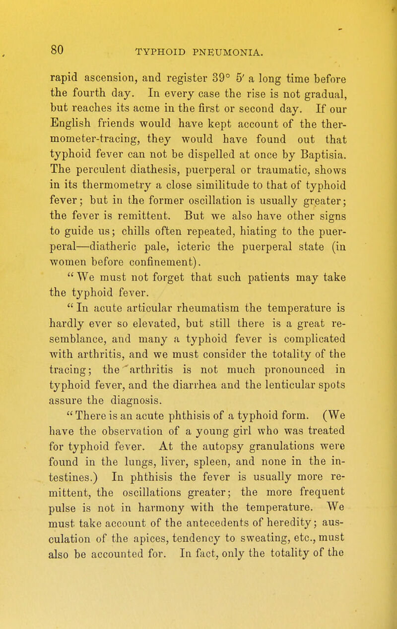 rapid ascension, and register 39° 5' a long time before the fourth day. In every case the rise is not gradual, but reaches its acme in the first or second day. If our English friends would have kept account of the ther- mometer-tracing, they would have found out that typhoid fever can not be dispelled at once by Baptisia. The perculent diathesis, puerperal or traumatic, shows in its thermometry a close similitude to that of typhoid fever; but in the former oscillation is usually greater; the fever is remittent. But we also have other signs to guide us; chills often repeated, hiating to the puer- peral—diatheric pale, icteric the puerperal state (in women before confinement).  We must not forget that such patients may take the typhoid fever.  In acute articular rheumatism the temperature is hardly ever so elevated, but still there is a great re- semblance, and many a typhoid fever is complicated with arthritis, and we must consider the totality of the tracing; the'arthritis is not much pronounced in typhoid fever, and the diarrhea and the lenticular spots assure the diagnosis.  There is an acute phthisis of a typhoid form. (We have the observation of a young girl who was treated for typhoid fever. At the autopsy granulations were found in the lungs, liver, spleen, and none in the in- testines.) In phthisis the fever is usually more re- mittent, the oscillations greater; the more frequent pulse is not in harmony with the temperature. We must take account of the antecedents of heredity; aus- culation of the apices, tendency to sweating, etc., must also be accounted for. In fact, only the totality of the