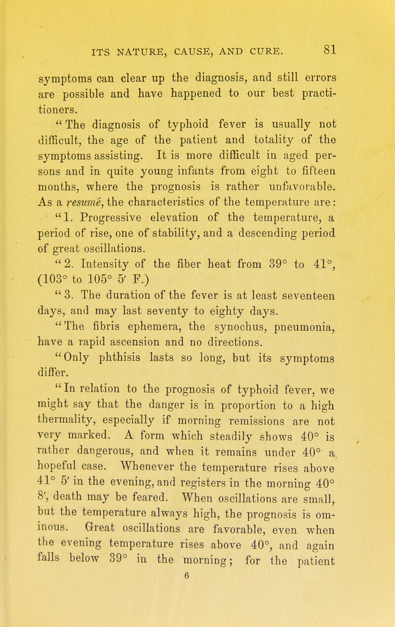 symptoms can clear up the diagnosis, and still errors are possible and have happened to our best practi- tioners.  The diagnosis of typhoid fever is usually not difficult, the age of the patient and totality of the symptoms assisting. It is more difficult in aged per- sons and in quite young infants from eight to fifteen months, where the prognosis is rather unfavorable. As a resume, the characteristics of the temperature are: 1. Progressive elevation of the temperature, a period of rise, one of stability, and a descending period of great oscillations. 2. Intensity of the fiber heat from 39° to 41°, (103° to 105° 5' F.)  3. The duration of the fever is at least seventeen days, and may last seventy to eighty days. The fibris ephemera, the synochus, pneumonia, have a rapid ascension and no directions. Only phthisis lasts so long, but its symptoms differ.  In relation to the prognosis of typhoid fever, we might say that the danger is in proportion to a high thermality, especially if morning remissions are not very marked. A form which steadily shows 40° is rather dangerous, and when it remains under 40° a, hopeful case. Whenever the temperature rises above 41° 5' in the evening, and registers in the morning 40° 8', death may be feared. When oscillations are small, but the temperature always high, the prognosis is om- inous. Great oscillations are favorable, even when the evening temperature rises above 40°, and again falls below 39° in the morning; for the patient 6