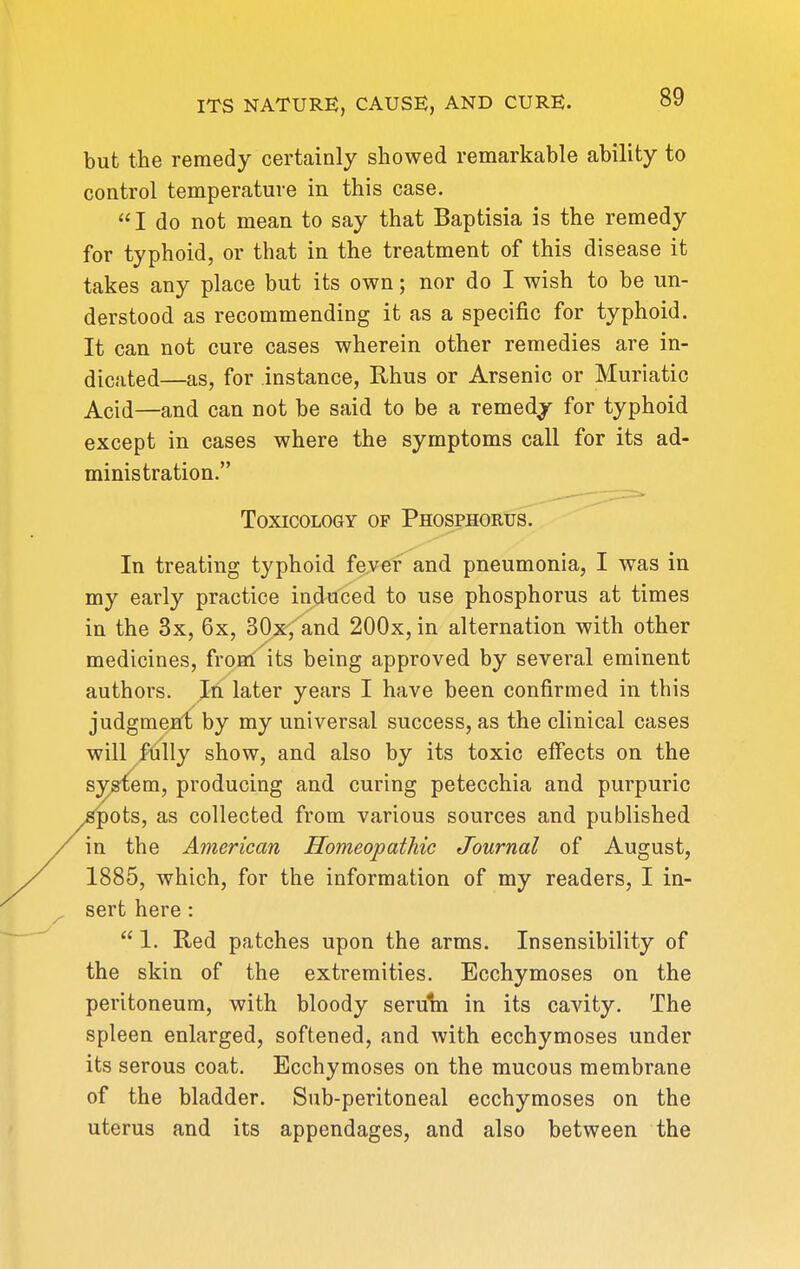 but the remedy certainly showed remarkable ability to control temperature in this case. I do not mean to say that Baptisia is the remedy for typhoid, or that in the treatment of this disease it takes any place but its own; nor do I wish to be un- derstood as recommending it as a specific for typhoid. It can not cure cases wherein other remedies are in- dicated—as, for instance, Rhus or Arsenic or Muriatic Acid—and can not be said to be a remedj for typhoid except in cases where the symptoms call for its ad- ministration. Toxicology of Phosphoru^'''''^^^^^^^^ In treating typhoid fever and pneumonia, I was in my early practice induced to use phosphorus at times in the 3x, 6x, 30x, and 200x, in alternation with other medicines, fronl its being approved by several eminent authors. In later years I have been confirmed in this judgment by my universal success, as the clinical cases will fijlly show, and also by its toxic effects on the S3^em, producing and curing petecchia and purpuric ^ots, as collected from various sources and published in the American Homeopathic Journal of August, 1885, which, for the information of my readers, I in- sert here :  1. Red patches upon the arms. Insensibility of the skin of the extremities. Ecchymoses on the peritoneum, with bloody seruin in its cavity. The spleen enlarged, softened, and with ecchymoses under its serous coat. Ecchymoses on the mucous membrane of the bladder. Sub-peritoneal ecchymoses on the uterus and its appendages, and also between the