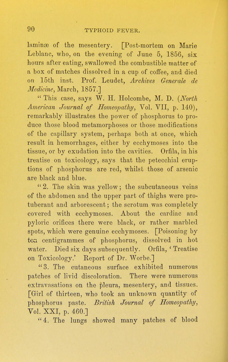 laminse of the mesentery. [Post-mortem on Marie Leblanc, who, on the evening of June 5, 1856, six hours after eating, swallowed the combustible matter of a box of matches dissolved in a cup of coffee, and died on 15th inst. Prof. Leudet, Archives Generale de Medicine, March, 1857.]  This case, says W. H. Holcombe, M. D. [North American Journal of Homeopathy, Vol. VII, p. 140), remarkably illustrates the power of phosphorus to pro- duce those blood metamorphoses or those modifications of the capillary system, perhaps both at once, which result in hemorrhages, either by ecchymoses into the tissue, or by exudation into the cavities. Orfila, in his treatise on toxicology, says that the petecchial erup- tions of phosphorus are red, whilst those of arsenic are black and blue.  2. The skin was yellow; the subcutaneous veins of the abdomen and the upper part of thighs were pro- tuberant and arborescent; the scrotum was completely covered with ecchymoses. About the cardiac and pyloric orifices there were black, or rather marbled spots, which were genuine ecchymoses. [Poisoning by tea centigrammes of phosphorus, dissolved in hot water. Died six days subsequently. Orfila, ' Treatise on Toxicology.' Report of Dr. Worbe.] 3. The cutaneous surface exhibited numerous patches of livid discoloration. There were numerous extravasations on the pleura, mesentery, and tissues. [Girl of thirteen, who took an unknown quantity of phosphorus paste. British Journal of Homeopathy, Vol. XXI, p. 460.] 4, The lungs showed many patches of blood
