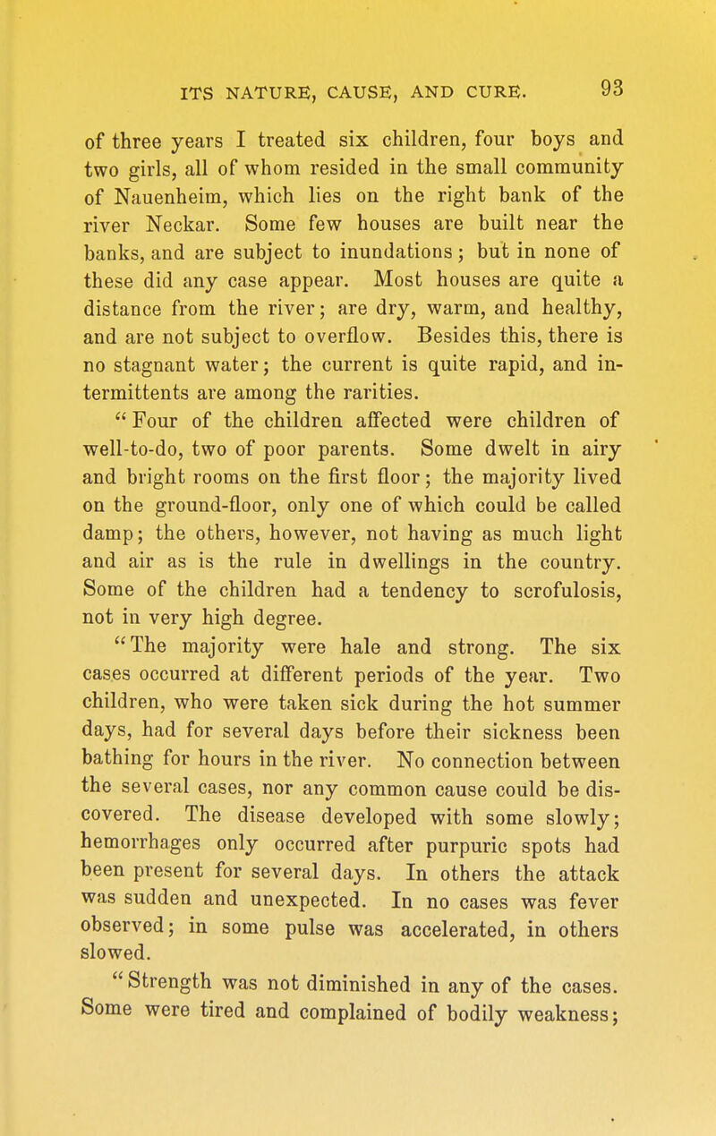 of three years I treated six children, four boys and two girls, all of whom resided in the small community of Nauenheim, which lies on the right bank of the river Neckar. Some few houses are built near the banks, and are subject to inundations; but in none of these did any case appear. Most houses are quite a distance from the river; are dry, warm, and healthy, and are not subject to overflow. Besides this, there is no stagnant water; the current is quite rapid, and in- termittents are among the rarities.  Four of the children affected were children of well-to-do, two of poor parents. Some dwelt in airy and bright rooms on the first floor; the majority lived on the ground-floor, only one of which could be called damp; the others, however, not having as much light and air as is the rule in dwellings in the country. Some of the children had a tendency to scrofulosis, not in very high degree. The majority were hale and strong. The six cases occurred at different periods of the year. Two children, who were taken sick during the hot summer days, had for several days before their sickness been bathing for hours in the river. No connection between the several cases, nor any common cause could be dis- covered. The disease developed with some slowly; hemorrhages only occurred after purpuric spots had been present for several days. In others the attack was sudden and unexpected. In no cases was fever observed; in some pulse was accelerated, in others slowed. Strength was not diminished in any of the cases. Some were tired and complained of bodily weakness;