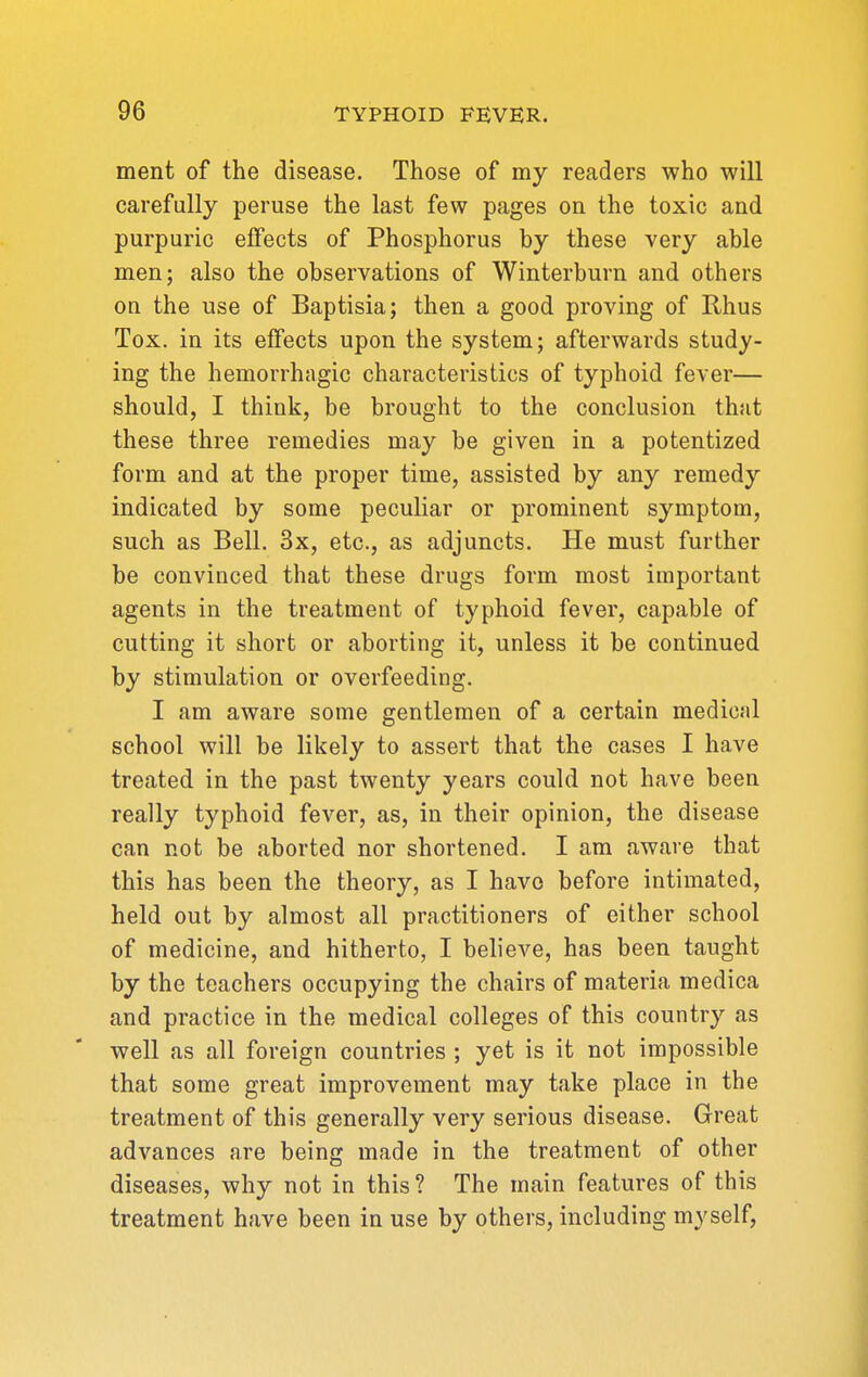 ment of the disease. Those of my readers who will carefully peruse the last few pages on the toxic and purpuric effects of Phosphorus by these very able men; also the observations of Winterburn and others on the use of Baptisia; then a good proving of Rhus Tox. in its effects upon the system; afterwards study- ing the hemorrhagic characteristics of typhoid fever— should, I think, be brought to the conclusion that these three remedies may be given in a potentized form and at the proper time, assisted by any remedy indicated by some peculiar or prominent symptom, such as Bell. 3x, etc., as adjuncts. He must further be convinced that these drugs form most important agents in the treatment of typhoid fever, capable of cutting it short or aborting it, unless it be continued by stimulation or overfeeding. I am aware some gentlemen of a certain medical school will be likely to assert that the cases I have treated in the past twenty years could not have been really typhoid fever, as, in their opinion, the disease can not be aborted nor shortened. I am aware that this has been the theory, as I have before intimated, held out by almost all practitioners of either school of medicine, and hitherto, I believe, has been taught by the teachers occupying the chairs of materia medica and practice in the medical colleges of this country as well as all foreign countries ; yet is it not impossible that some great improvement may take place in the treatment of this generally very serious disease. Great advances are being made in the treatment of other diseases, why not in this ? The main features of this treatment have been in use by others, including myself,
