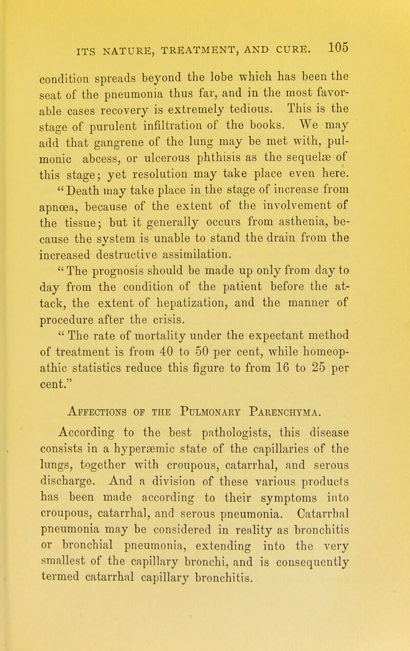 condition spreads beyond the lobe which has been the seat of the pneumonia thus far, and in the most favor- able cases recovery is extremely tedious. This is the stage of purulent infiltration of the books. We may add that gangrene of the lung may be met with, pul- monic abcess, or ulcerous phthisis as the sequelae of this stage; yet resolution may take place even here. Death may take place in the stage of increase from apnoea, because of the extent of the involvement of the tissue; but it generally occurs from asthenia, be- cause the system is unable to stand the drain from the increased destructive assimilation.  The prognosis should be made up only from day to day from the condition of the patient before the at- tack, the extent of hepatization, and the manner of procedure after the crisis.  The rate of mortality under the expectant method of treatment is from 40 to 50 per cent, while homeop- athic statistics reduce this figure to from 16 to 25 per cent. Affections of the Pulmonary Parenchyma. According to the best pathologists, this disease consists in a hyperseraic state of the capillaries of the lungs, together with croupous, catarrhal, and serous discharge. And a division of these various products has been made according to their symptoms into croupous, catarrhal, and serous pneumonia. Catarrhal pneumonia may be considered in reality as bronchitis or bronchial pneumonia, extending into the very smallest of the capillary bronchi, and is consequently termed catarrhal capillary bronchitis.