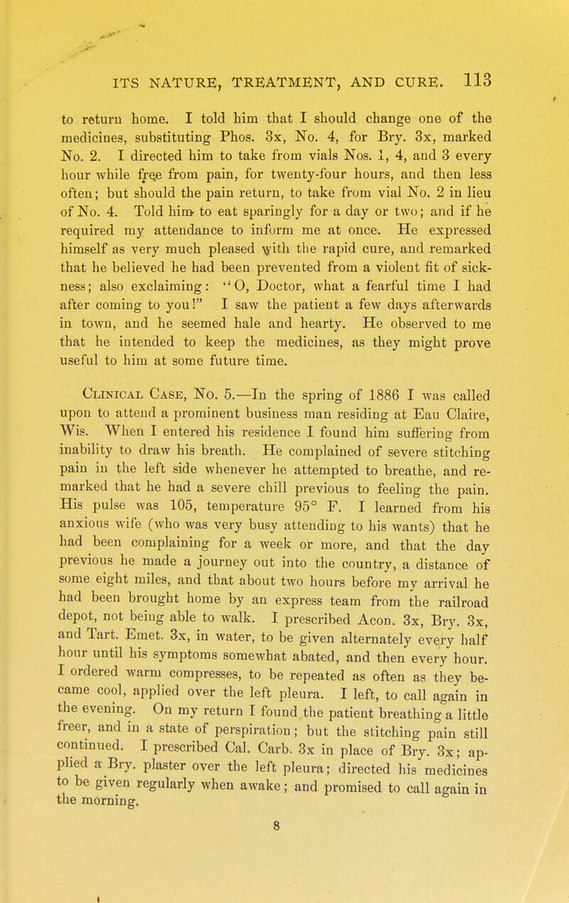 to return home. I told him that I should change one of the medicines, substituting Phos. 3x, No. 4, for Bry. 3x, marked No. 2. I directed him to take from vials Nos. 1, 4, and 3 every hour while fr^e from pain, for twenty-four hours, and then less often; but should the pain return, to take from vial No. 2 in lieu of No. 4. Told him to eat sparingly for a day or two; and if he required my attendance to inform me at once. He expressed himself as very much pleased lyith the rapid cure, and remarked that he believed he had been prevented from a violent fit of sick- ness; also exclaiming: ''O, Doctor, what a fearful time I had after coming to you! I saw the patient a few days afterwards in town, and he seemed hale and hearty. He observed to me that he intended to keep the medicines, as they might prove useful to him at some future time. Clinical Case, No. 5.—In the spring of 1886 I was called upon to attend a prominent business man residing at Eau Claire, Wis. When I entered his residence I found him suffering from inability to draw his breath. He complained of severe stitching pain in the left side whenever he attempted to breathe, and re- marked that he had a severe chill previous to feeling the pain. His pulse was 105, temperature 95° F. I learned from his anxious wife (who was very busy attending to his wants) that he had been complaining for a week or more, and that the day previous he made a journey out into the country, a distance of some eight miles, and that about two hours before my arrival he had been brought home by an express team from the railroad depot, not being able to walk. I prescribed Aeon. 3x, Bry. 3x, and Tart. Emet. 3x, in water, to be given alternately evqry half hour until his symptoms somewhat abated, and then every hour. I ordered warm compresses, to be repeated as often as they be- came cool, applied over the left pleura. I left, to call again in the evening. On my return I found the patient breathing a little freer, and in a state of perspiration; but the stitching pain still continued. I prescribed Cal. Carb. 3x in place of Bry. 3x; ap- plied a Bry. plaster over the left pleura; directed his medicines to be given regularly when awake; and promised to call again in the morning.