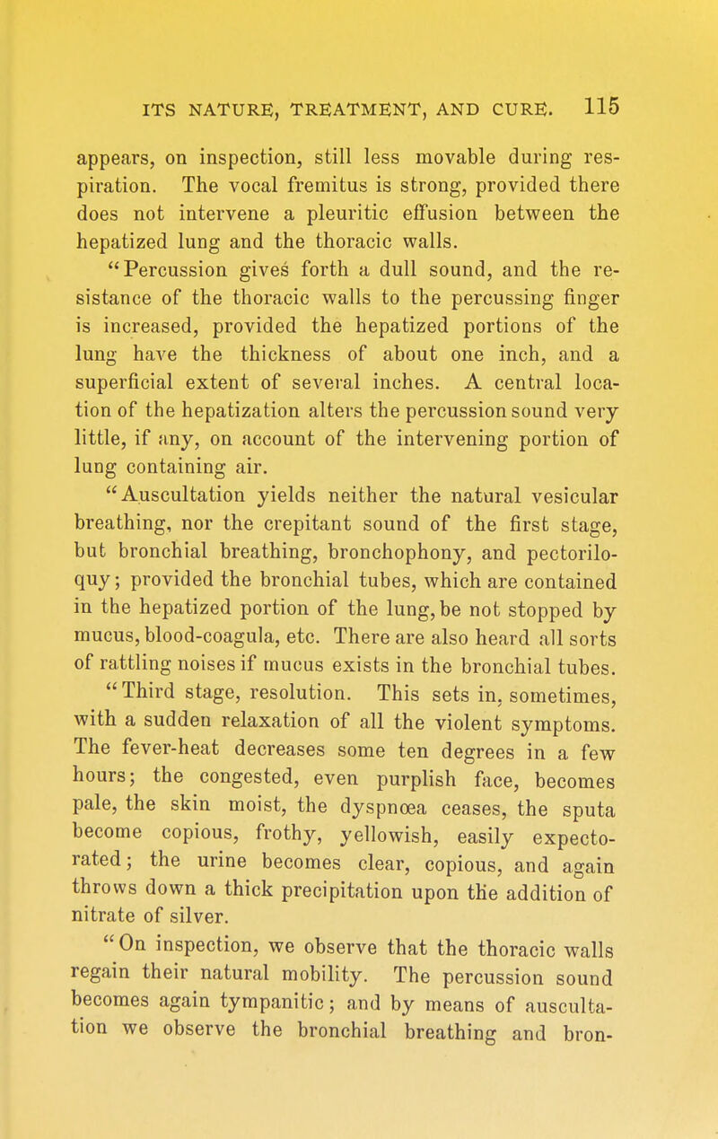 appears, on inspection, still less movable during res- piration. The vocal fremitus is strong, provided there does not intervene a pleuritic effusion between the hepatized lung and the thoracic walls. Percussion gives forth a dull sound, and the re- sistance of the thoracic walls to the percussing finger is increased, provided the hepatized portions of the lung have the thickness of about one inch, and a superficial extent of several inches. A central loca- tion of the hepatization alters the percussion sound very little, if any, on account of the intervening portion of lung containing air. Auscultation yields neither the natural vesicular breathing, nor the crepitant sound of the first stage, but bronchial breathing, bronchophony, and pectorilo- quy ; provided the bronchial tubes, which are contained in the hepatized portion of the lung, be not stopped by mucus, blood-coagula, etc. There are also heard all sorts of rattling noises if mucus exists in the bronchial tubes.  Third stage, resolution. This sets in, sometimes, with a sudden relaxation of all the violent symptoms. The fever-heat decreases some ten degrees in a few hours; the congested, even purplish fiice, becomes pale, the skin moist, the dyspnoea ceases, the sputa become copious, frothy, yellowish, easily expecto- rated; the urine becomes clear, copious, and again throws down a thick precipitation upon the addition of nitrate of silver. On inspection, we observe that the thoracic walls regain their natural mobility. The percussion sound becomes again tympanitic; and by means of ausculta- tion we observe the bronchial breathing and bron-