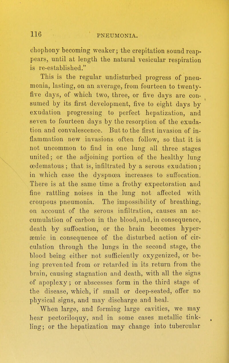 cliophony becoming weaker; the crepitation sound reap- pears, until at length the natural vesicular respiration is re-established. This is the regular undisturbed progress of pneu- monia, lasting, on an average, from fourteen to twenty- five days, of which two, three, or five days are con- sumed by its first development, five to eight days by exudation progressing to perfect hepatization, and seven to fourteen days by the resorption of the exuda- tion and convalescence. But to the first invasion of in- flammation new invasions often follow, so that it is not uncommon to find in one lung all three stages united; or the adjoining portion of the healthy lung cedematous ; that is, infiltrated by a serous exudation; in which case the dyspnoea increases to suffocation. There is at the same time a frothy expectoration and fine rattling noises in the lung not affected with croupous pneumonia. The impossibility of breathing, on account of the serous infiltration, causes an ac- cumulation of carbon in the blood, and, in consequence, death by suffocation, or the brain becomes hyper- semic in consequence of the disturbed action of cir- culation through the lungs in the second stage, the blood being either not sufficiently oxygenized, or be- ing prevented from or retarded in its return from the brain, causing stagnation and death, with all the signs of apoplexy; or abscesses form in the third stage of the disease, which, if small or deep-seated, offer no physical signs, and may discharge and heal. When large, and forming large cavities, we may hear pectoriloquy, nnd in some cases metallic tink- ling; or the hepatization may change into tubercular