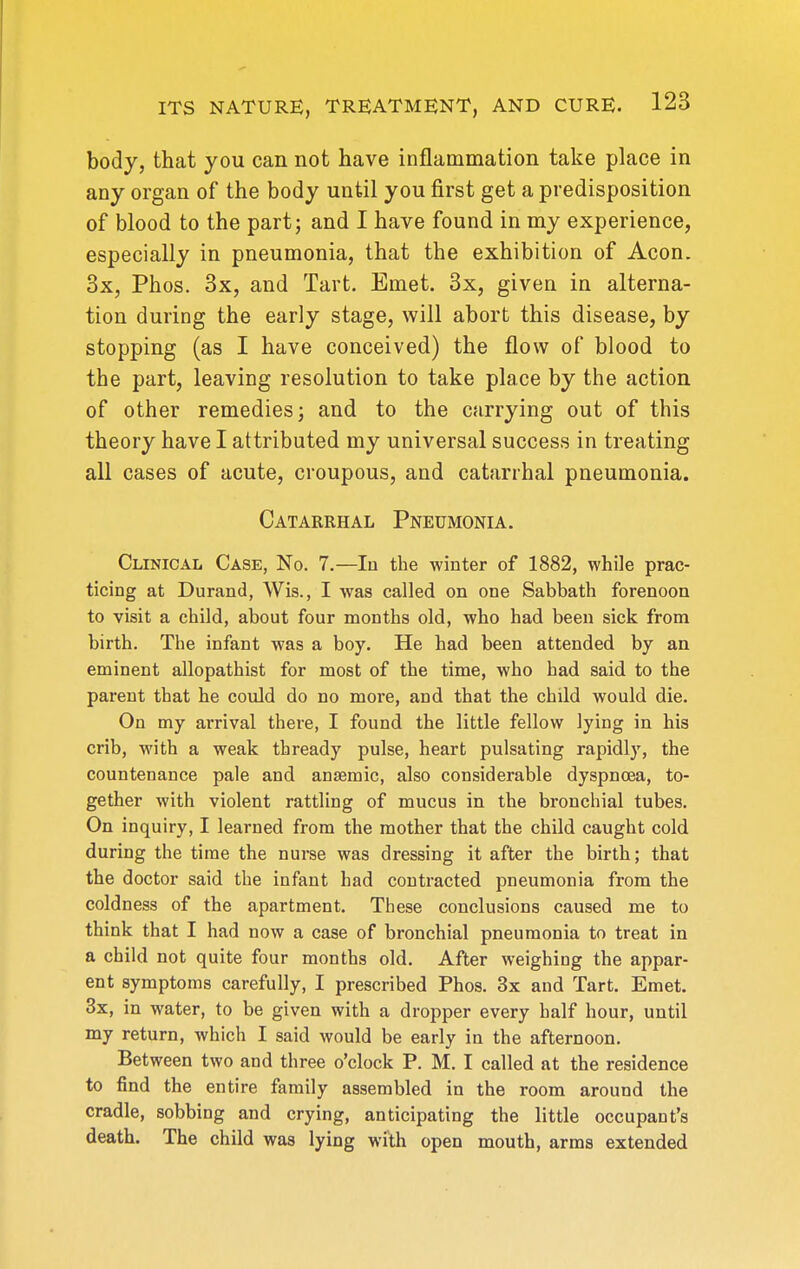 body, that you can not have inflammation take place in any organ of the body until you first get a predisposition of blood to the part j and I have found in my experience, especially in pneumonia, that the exhibition of Aeon. 3x, Phos. 3x, and Tart. Emet. 3x, given in alterna- tion during the early stage, will abort this disease, by stopping (as I have conceived) the flow of blood to the part, leaving resolution to take place by the action of other remedies; and to the carrying out of this theory have I attributed my universal success in treating all cases of acute, croupous, and catarrhal pneumonia. Catarrhal Pneumonia. Clinical Case, No. 7.—In the winter of 1882, while prac- ticing at Durand, Wis., I was called on one Sabbath forenoon to visit a child, about four months old, who had been sick from birth. The infant was a boy. He had been attended by an eminent allopathist for most of the time, who had said to the parent that he could do no more, and that the child would die. On my arrival there, I found the little fellow lying in his crib, with a weak thready pulse, heart pulsating rapidly, the countenance pale and an£emic, also considerable dyspnoea, to- gether with violent rattling of mucus in the bronchial tubes. On inquiry, I learned from the mother that the child caught cold during the time the nurse was dressing it after the birth; that the doctor said the infant had contracted pneumonia from the coldness of the apartment. These conclusions caused me to think that I had now a case of bronchial pneumonia to treat in a child not quite four months old. After weighing the appar- ent symptoms carefully, I prescribed Phos. 3x and Tart. Emet. 3x, in water, to be given with a dropper every half hour, until my return, which I said would be early in the afternoon. Between two and three o'clock P. M. I called at the residence to find the entire family assembled in the room around the cradle, sobbing and crying, anticipating the little occupant's death. The child was lying with open mouth, arms extended