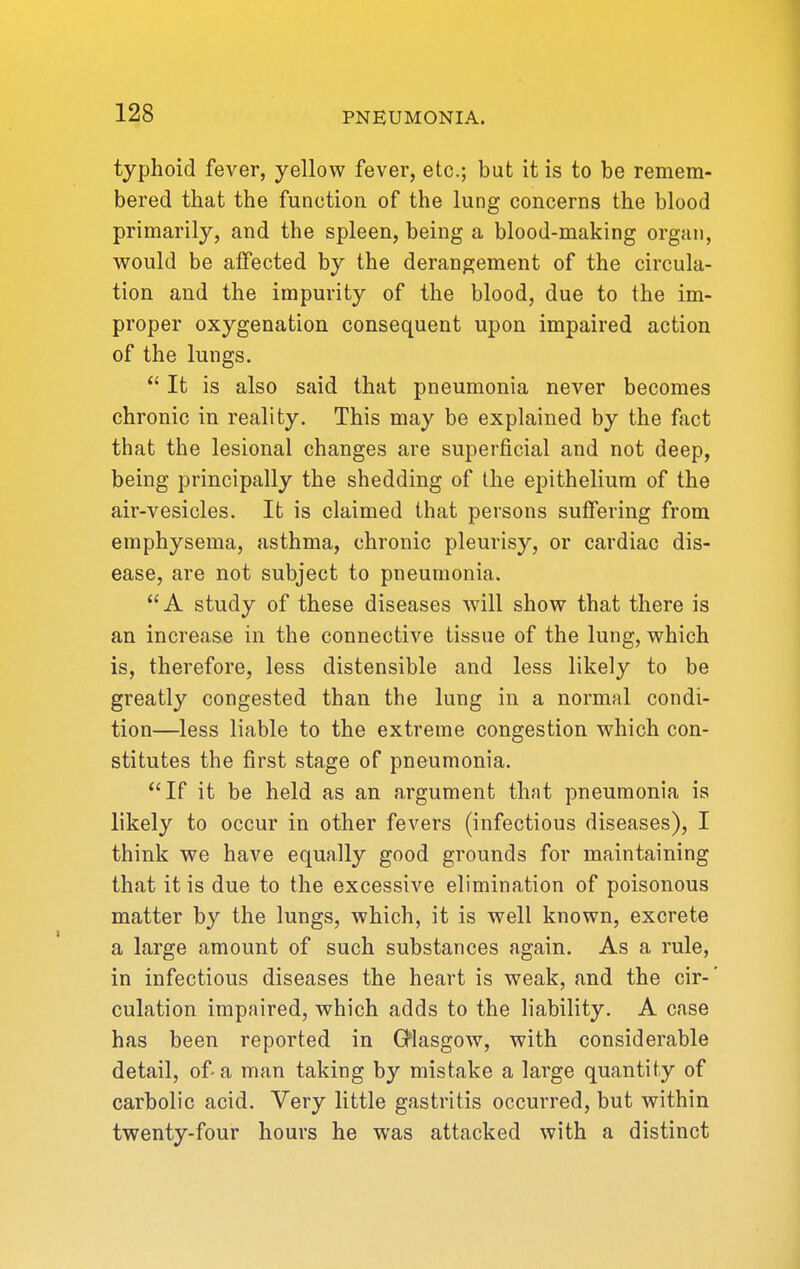 typhoid fever, yellow fever, etc.; but it is to be remem- bered that the function of the lung concerns the blood primarily, and the spleen, being a blood-making organ, would be affected by the derangement of the circula- tion and the impurity of the blood, due to the im- proper oxygenation consequent upon impaired action of the lungs.  It is also said that pneumonia never becomes chronic in reality. This may be explained by the fact that the lesional changes are superficial and not deep, being principally the shedding of the epithelium of the air-vesicles. It is claimed that persons suffering from emphysema, asthma, chronic pleurisy, or cardiac dis- ease, are not subject to pneumonia. A study of these diseases will show that there is an increase in the connective tissue of the lung, which is, therefore, less distensible and less likely to be greatly congested than the lung in a normal condi- tion—less liable to the extreme congestion which con- stitutes the first stage of pneumonia. If it be held as an argument that pneumonia is likely to occur in other fevers (infectious diseases), I think we have equally good grounds for maintaining that it is due to the excessive elimination of poisonous matter by the lungs, which, it is well known, excrete a large amount of such substances again. As a rule, in infectious diseases the heart is weak, and the cir-' culation impaired, which adds to the liability. A case has been reported in Glasgow, with considerable detail, of-a man taking by mistake a large quantity of carbolic acid. Very little gastritis occurred, but within twenty-four hours he was attacked with a distinct