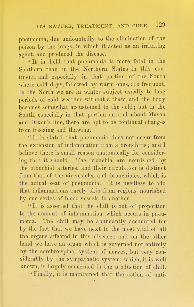pneumonia, due undoubtedly to the elimination of the poison by the lungs, in which it acted as an irritating agent, and produced the disease.  It is held that pneumonia is more fatal in the Southern than in the Northern States in this con- tinent, and especially in that portion of the South where cold days, followed by warm ones, are frequent. In the North we are in winter subject usujiUy to long, periods of cold weather without a thaw, and the body becomes somewhat accustomed to the cold; but in the South, especially in that portion on and about Mason and Dixon's line, there are apt to be continual changes from freezing and thaAving.  It is stated that pneumonia does not occur from the extension of inflammation from a bronchitis; and I believe there is small reason anatomically for consider- ing that it should. The bronchia are nourished by the bronchial arteries, and their circulation is distinct from that of the air-vesicles and bronchioles, which is the actual seat of pneumonia. It is needless to add that inflammations rarely skip from regions nourished by one series of blood-vessels to another. It is asserted that the chill is out of proportion to the amount of inflammation which occurs in pneu- monia. The chill may be abundantly accounted for by the fact that we have next to the most vital of all the organs affected in this disease; and on the other hand we have an organ which is governed not entirely by the cerebro-spinal system of nerves, but very con- siderably by the sympathetic system, which, it is well known, is largely concerned in the production of chill. Finally, it is maintained that the action of anti- 9