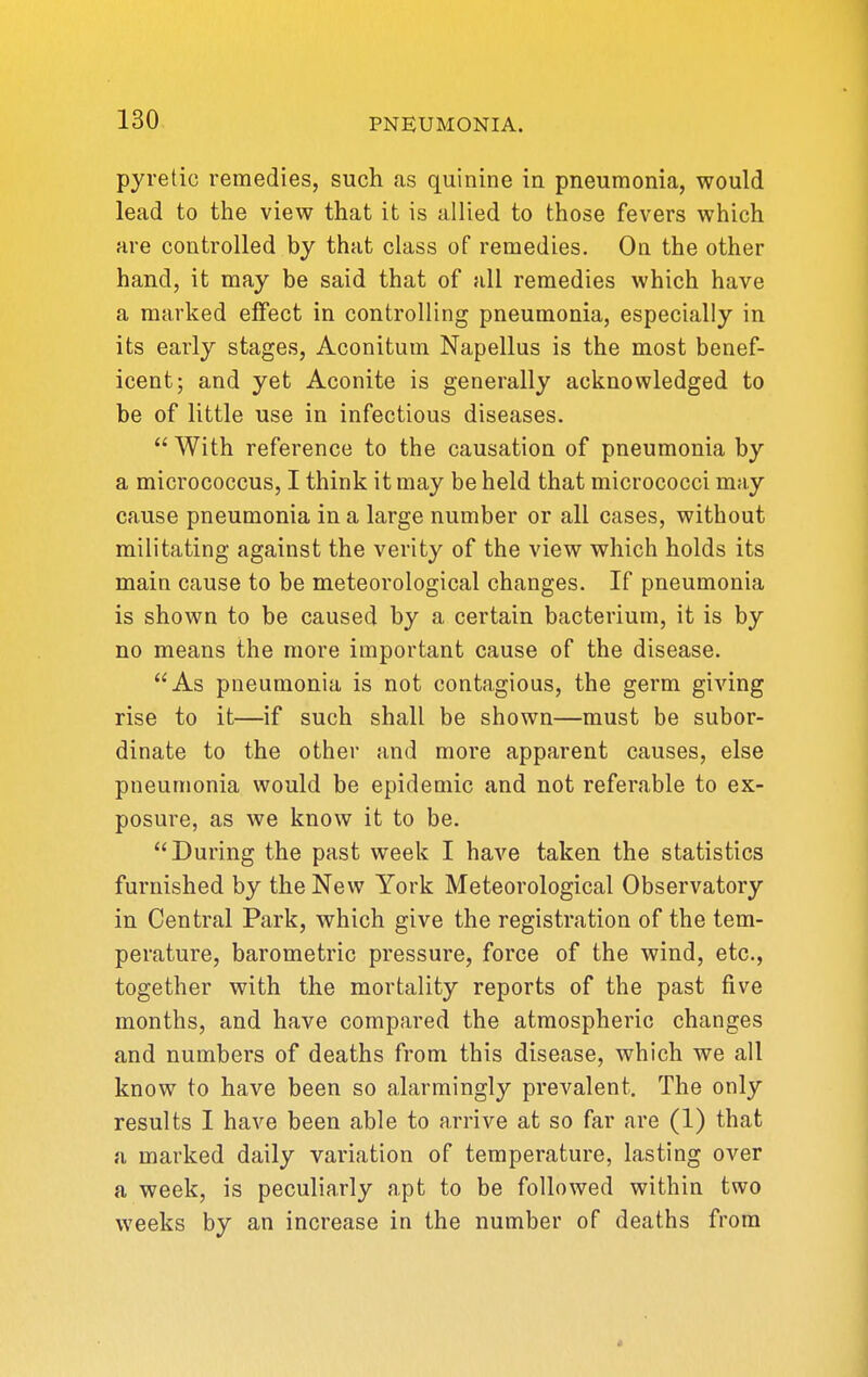 pyretic remedies, such as quinine in pneumonia, would lead to the view that it is allied to those fevers which are controlled by that class of remedies. On the other hand, it may be said that of all remedies which have a marked effect in controlling pneumonia, especially in its early stages, Aconitum Napellus is the most benef- icent; and yet Aconite is generally acknowledged to be of little use in infectious diseases.  With reference to the causation of pneumonia by a micrococcus, I think it may be held that micrococci may cause pneumonia in a large number or all cases, without militating against the verity of the view which holds its main cause to be meteorological changes. If pneumonia is shown to be caused by a certain bacterium, it is by no means the more important cause of the disease. As pneumonia is not contagious, the germ giving rise to it—if such shall be shown—must be subor- dinate to the other and more apparent causes, else pneumonia would be epidemic and not referable to ex- posure, as we know it to be. During the past week I have taken the statistics furnished by the New York Meteorological Observatory in Central Park, which give the registration of the tem- perature, barometric pressure, force of the wind, etc., together with the mortality reports of the past five months, and have compared the atmospheric changes and numbers of deaths from this disease, which we all know to have been so alarmingly prevalent. The only results I have been able to arrive at so far are (1) that a marked daily variation of temperature, lasting over a week, is peculiarly apt to be followed within two weeks by an increase in the number of deaths from