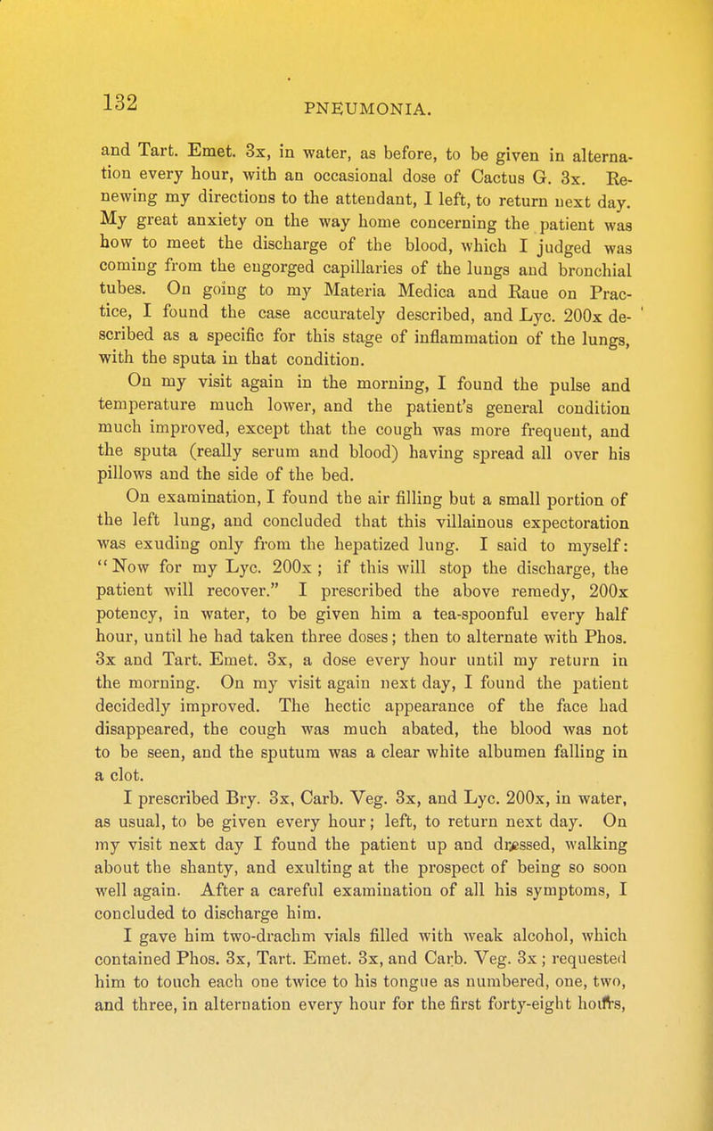 and Tart. Emet. 3x, in water, as before, to be given in alterna- tion every hour, with an occasional dose of Cactus G. 3x. Re- newing my directions to the attendant, I left, to return next day. My great anxiety on the way home concerning the patient was how to meet the discharge of the blood, which I judged was coming from the engorged capillaries of the lungs and bronchial tubes. On going to my Materia Medica and Raue on Prac- tice, I found the case accurately described, and Lyc. 200x de- ' scribed as a specific for this stage of inflammation of the lungs, with the sputa in that condition. On my visit again in the morning, I found the pulse and temperature much lower, and the patient's general condition much improved, except that the cough was more frequent, and the sputa (really serum and blood) having spread all over his pillows and the side of the bed. On examination, I found the air filling but a small portion of the left lung, and concluded that this villainous expectoration was exuding only from the hepatized lung. I said to myself:  Now for my Lyc. 200x ; if this will stop the discharge, the patient will recover. I prescribed the above remedy, 200x potency, in water, to be given him a tea-spoonful every half hour, until he had taken three doses; then to alternate with Phos. 3x and Tart. Emet, 3x, a dose every hour until my return in the morning. On my visit again next day, I found the patient decidedly improved. The hectic appearance of the face had disappeared, the cough was much abated, the blood was not to be seen, and the sputum was a clear white albumen falling in a clot. I prescribed Bry. 3x, Garb. Veg. 3x, and Lyc. 200x, in water, as usual, to be given every hour; left, to return next day. On my visit next day I found the patient up and dr>Bssed, walking about the shanty, and exulting at the prospect of being so soon well again. After a careful examination of all his symptoms, I concluded to discharge him. I gave him two-drachm vials filled with weak alcohol, which contained Phos. 3x, Tart. Emet. 3x, and Garb. Veg. 3x; requested him to touch each one twice to his tongue as numbered, one, two, and three, in alternation every hour for the first forty-eight hoifrs.