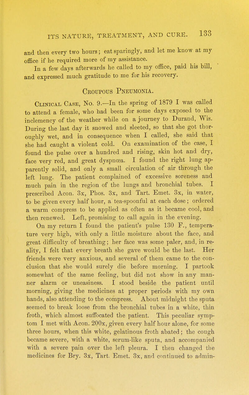 and then every two hours; eat sparingly, and let me know at my office if he required more of ray assistance. In a few days afterwards he called to my office, paid his bill, and expressed much gratitude to me for his recovery. Croupous Pneumonia. Clinical Case, No. 9.—In the spring of 1879 I was called to attend a female, who had been for some days exposed to the inclemency of the weather while on a journey to Durand, Wis. During the last day it snowed and sleeted, so that she got thor- oughly wet, and in consequence when I called, she said that she had caught a violent cold. On examination of the case, I found the pulse over a hundred and rising, skin hot and dry, face very red, and great dyspnoea. I found the right lung ap- parently solid, and only a small circulation of air through the left lung. The patient complained of excessive soreness and much pain in the region of the lungs and bronchial tubes. I prescribed Aeon. 3x, Phos. 3x, and Tart. Emet. 3x, in water, to be given every half hour, a tea-spoonful at each dose ; ordered a warm compress to be applied as often as it became cool, and then renewed. Left, promising to call again in the evening. On my return I found the patient's pulse 130 F., tempera- ture very high, with only a little moisture about the face, and great difficulty of breathing; her face was some paler, and, in re- ality, I felt that every breath she gave would be the last. Her friends were very anxious, and several of them came to the con- clusion that she would surely die before morning. I partook somewhat of the same feeling, but did not show in any man- ner alarm or uneasiness. I stood beside the patient until morning, giving the medicines at proper periods with my own hands, also attending to the compress. About midnight the sputa seemed to break loose from the bronchial tubes in a white, thin froth, which almost suffocated the patient. This peculiar symp- tom I met with Aeon. 200x, given every half hour alone, for some three hours, when this white, gelatinous froth abated; the cough became severe, with a white, serum-like sputa, and accompanied with a severe pain over the left pleura. I then changed the medicines for Bry. 3x, Tart. Emet. 3x, and continued to admin-