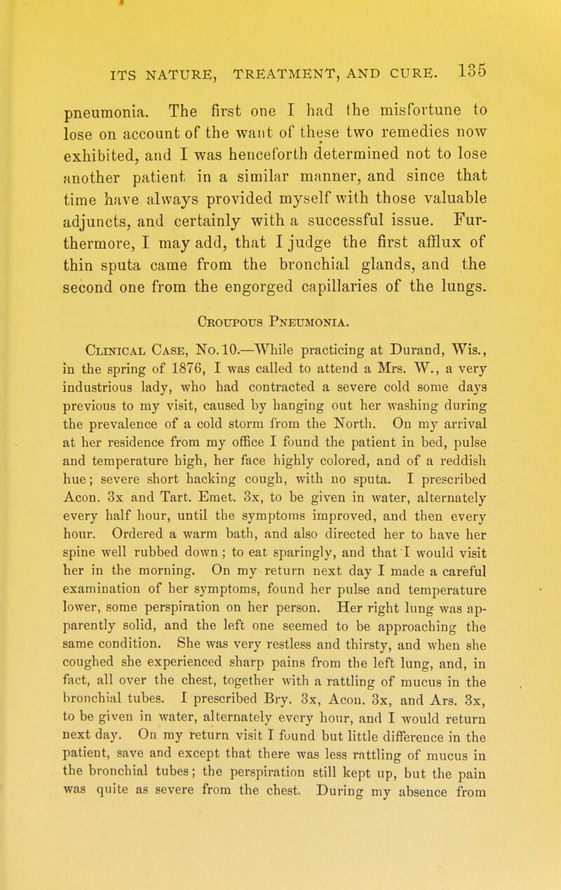 pneumonia. The first one I had (he misfortune to lose on account of the want of these two remedies now exhibited, and I was henceforth determined not to lose another patient in a similar manner, and since that time have always provided myself with those valuable adjuncts, and certainly with a successful issue. Fur- thermore, I may add, that I judge the first afflux of thin sputa came from the bronchial glands, and the second one from the engorged capillaries of the lungs. Croupous Pneumonia. Clinical Case, No. 10.—While practicing at Durand, Wis., in the spring of 1876, I was called to attend a Mrs. W., a very industrious lady, who had contracted a severe cold some days previous to my visit, caused by hanging out her washing during the prevalence of a cold storm from the North. On my arrival at her residence from my office I found the patient in bed, pulse and temperature high, her face highly colored, and of a reddish hue; severe short hacking cough, with no sputa. I prescribed Aeon. 3x and Tart. Eraet. 3x, to be given in water, alternately every half hour, until the symptoms improved, and then every hour. Ordered a warm bath, and also directed her to have her spine well rubbed down ; to eat sparingly, and that I would visit her in the morning. On my return next day I made a careful examination of her symptoms, found her pulse and temperature lower, some perspiration on her person. Her right lung was ap- parently solid, and the left one seemed to be approaching the same condition. She was very restless and thirsty, and when she coughed she experienced sharp pains from the left lung, and, in fact, all over the chest, together Avith a rattling of mucus in the bronchial tubes. I prescribed Bry. 3x, Aeon. 3x, and Ars. 3x, to be given in water, alternately every hour, and I would return next day. On ray return visit I found but little difference in the patient, save and except that there was less rattling of mucus in the bronchial tubes; the perspiration still kept up, but the pain was quite as severe from the chest. During my absence from