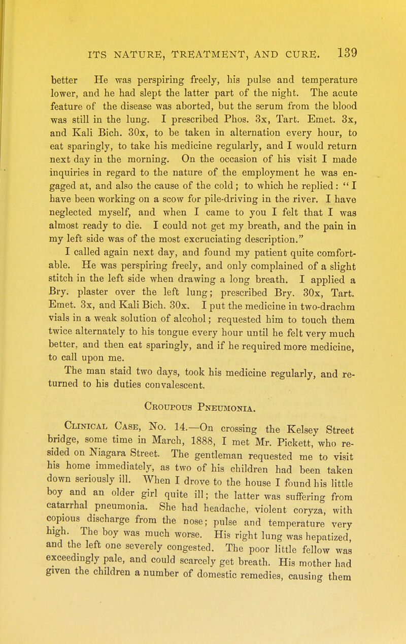 better He was perspiring freely, his pulse and temperature lower, and he had slept the latter part of the night. The acute feature of the disease was aborted, but the serum from the blood was still in the lung. I prescribed Phos. 3x, Tart. Emet. 3x, and Kali Bich. 30x, to be taken in alternation every hour, to eat sparingly, to take his medicine regularly, and I would return next day in the morning. On the occasion of his visit I made inquiries in regard to the nature of the employment he was en- gaged at, and also the cause of the cold ; to which he replied : '* I have been working on a scow for pile-driving in the river. I have neglected myself, and when I came to you I felt that I was almost ready to die. I could not get my breath, and the pain in my left side was of the most excruciating description. I called again next day, and found my patient quite comfort- able. He was perspiring freely, and only complained of a slight stitch in the left side when drawing a long breath. I applied a Bry. plaster over the left lung; prescribed Bry. 30x, Tart. Emet. 3x, and Kali Bich. 30x. I put the medicine in two-drachm vials in a weak solution of alcohol; requested him to touch them twice alternately to his tongue every hour until he felt very much better, and then eat sparingly, and if he required more medicine, to call upon me. The man staid two days, took his medicine regularly, and re- turned to his duties convalescent. Croupous Pneumonia. Clinical Case, No. 14.—On crossing the Kelsey Street bridge, some time in March, 1888, I met Mr. Pickett, who re- sided on Niagara Street. The gentleman requested me to visit his home immediately, as two of his children had been taken down seriously ill. When I drove to the house I found his little boy and an older girl quite ill; the latter was suffering from catarrhal pneumonia. She had headache, violent coryza, with copious discharge from the nose; pulse and temperature very high. The boy was much worse. His right lung was hepatized, and the left one severely congested. The poor little fellow was exceedingly pale, and could scarcely get breath. His mother had given the children a number of domestic remedies, causing them