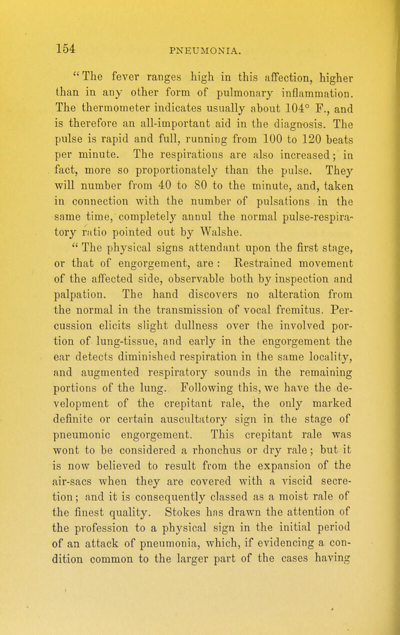 The fever ranges high in this affection, higher than in any other form of pulmonary inflammation. The thermometer indicates usually about 104° F., and is therefore an all-important aid in the diagnosis. The pulse is rapid and full, running from 100 to 120 heats per minute. The respirations are also increased; in fact, more so proportionately than the pulse. They will number from 40 to 80 to the minute, and, taken in connection with the number of pulsations in the same time, completely annul the normal pulse-respira- tory ratio pointed out by Walshe.  The physical signs attendant upon the first stage, or that of engorgement, are : Restrained movement of the affected side, observable both by inspection and palpation. The hand discovers no alteration from the normal in the transmission of vocal fremitus. Per- cussion elicits slight dullness over the involved por- tion of lung-tissue, and early in the engorgement the ear detects diminished respiration in the same locality, and augmented respiratory sounds in the remaining portions of the lung. Following this, we have the de- velopment of the crepitant rale, the only marked definite or certain auscultatory sign in the stage of pneumonic engorgement. This crepitant rale was wont to be considered a rhonchus or dry rale; but it is now believed to result from the expansion of the air-sacs when they are covered with a viscid secre- tion ; and it is consequently classed as a moist rale of the finest quality. Stokes has drawn the attention of the profession to a physical sign in the initial period of an attack of pneumonia, which, if evidencing a con- dition common to the larger part of the cases having