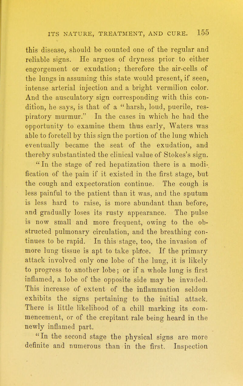 this disease, should be counted one of the regular and reliable signs. He argues of dryness prior to either engorgement or exudation j therefore the air-cells of the lungs in assuming this state would present, if seen, intense arterial injection and a bright vermilion color. And the ausculatory sign corresponding with this con- dition, he says, is that of a harsh, loud, puerile, res- piratory murmur. In the cases in which he had the opportunity to examine them thus early, Waters was able to foretell by this sign the portion of the lung which eventually became the seat of the exudation, and thereby substantiated the clinical value of Stokes's sign. In the stage of red hepatization there is a modi- fication of the pain if it existed in the first stage, but the cough and expectoration continue. The cough is less painful to the patient than it was, and the sputum is less hard to raise, is more abundant than before, and gradually loses its rusty appearance. The pulse is now small and more frequent, owing to the ob- structed pulmonary circulation, and the breathing con- tinues to be rapid. In this stage, too, the invasion of more lung tissue is apt to take place. If the primary attack involved only one lobe of the lung, it is likely to progress to another lobe; or if a whole lung is first inflamed, a lobe of the opposite side may be invaded. This increase of extent of the inflammation seldom exhibits the signs pertaining to the initial attack. There is little likelihood of a chill marking its com- mencement, or of the crepitant rale being heard in the newly inflamed part. In the second stage the physical signs are more definite and numerous than in the first. Inspection