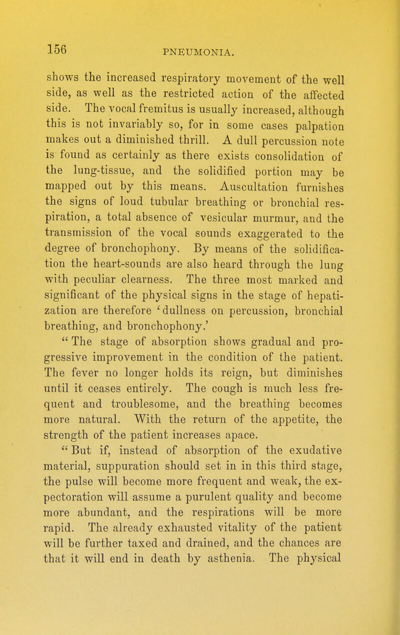 shows the increased respiratory moA^ement of the well side, as well as the restricted action of the affected side. The vocal fremitus is usually increased, although this is not invariably so, for in some cases palpation makes out a diminished thrill. A dull percussion note is found as certainly as there exists consolidation of the lung-tissue, and the solidified portion may be mapped out by this means. Auscultation furnishes the signs of loud tubular breathing or bronchial res- piration, a total absence of vesicular murmur, and the transmission of the vocal sounds exaggerated to the degree of bronchophony. By means of the solidifica- tion the heart-sounds are also heard through the lung with peculiar clearness. The three most marked and significant of the physical signs in the stage of hepati- zation are therefore 'dullness on percussion, bronchial breathing, and bronchophony.'  The stage of absorption shows gradual and pro- gressive improvement in the condition of the patient. The fever no longer holds its reign, but diminishes until it ceases entirely. The cough is much less fre- quent and troublesome, and the breathing becomes more natural. With the return of the appetite, the strength of the patient increases apace.  But if, instead of absorption of the exudative material, suppuration should set in in this third stage, the pulse will become more frequent and weak, the ex- pectoration will assume a purulent quality and become more abundant, and the respirations will be more rapid. The already exhausted vitality of the patient will be further taxed and drained, and the chances are that it will end in death by asthenia. The physical