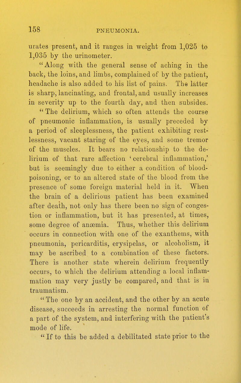 urates present, and it ranges in weight from 1,025 to 1,035 by the urinometer. Along with the general sense of aching in the back, the loins, and limbs, complained of by the patient, headache is also added to his list of pains. The latter is sharp, lancinating, and frontal, and usually increases in severity up to the fourth day, and then subsides.  The delirium, which so often attends the course of pneumonic inflammation, is usually preceded by a period of sleeplessness, the patient exhibiting rest- lessness, vacant staring of the eyes, and some tremor of the muscles. It bears no relationship to the de- lirium of that rare affection ' cerebral inflammation,' but is seemingly due to either a condition of blood- poisoning, or to an altered state of the blood from the presence of some foreign material held in it. When the brain of a delirious patient has been examined after death, not only has there been no sign of conges- tion or inflammation, but it has presented, at times, some degree of anosmia. Thus, whether this delirium occurs in connection with one of the exanthems, with pneumonia, pericarditis, erysipelas, or alcoholism, it may be ascribed to a combination of these factors. There is another state wherein delirium frequently occurs, to which the delirium attending a local inflam- mation may very justly be compared, and that is in traumatism. The one by an accident, and the other by an acute disease, succeeds in arresting the normal function of a part of the system, and interfering with the patient's mode of life.  If to this be added a debilitated state prior to the