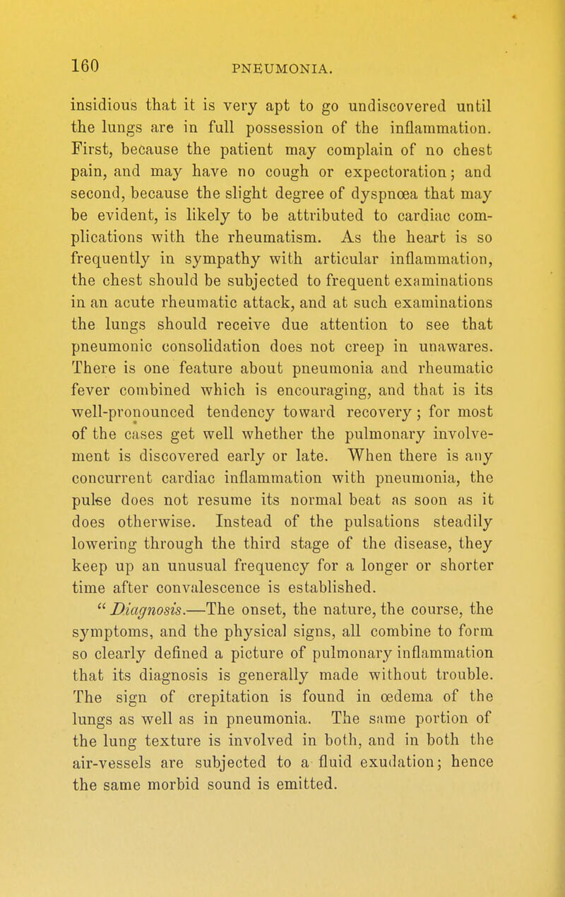 insidious that it is very apt to go undiscovered until the lungs are in full possession of the inflammation. First, because the patient may complain of no chest pain, and may have no cough or expectoration; and second, because the slight degree of dyspnoea that may be evident, is likely to be attributed to cardiac com- plications with the rheumatism. As the heart is so frequently in sympathy with articular inflammation, the chest should be subjected to frequent examinations in an acute rheumatic attack, and at such examinations the lungs should receive due attention to see that pneumonic consolidation does not creep in unawares. There is one feature about pneumonia and rheumatic fever combined which is encouraging, and that is its well-pronounced tendency toward recovery; for most of the cases get well whether the pulmonary involve- ment is discovered early or late. When there is any concurrent cardiac inflammation with pneumonia, the pulee does not resume its normal beat as soon as it does otherwise. Instead of the pulsations steadily lowering through the third stage of the disease, they keep up an unusual frequency for a longer or shorter time after convalescence is established.  Diagnosis.—The onset, the nature, the course, the symptoms, and the physical signs, all combine to form so clearly defined a picture of pulmonary inflammation that its diagnosis is generally made without trouble. The sign of crepitation is found in oedema of the lungs as well as in pneumonia. The same portion of the lung texture is involved in both, and in both the air-vessels are subjected to a fluid exudation; hence the same morbid sound is emitted.