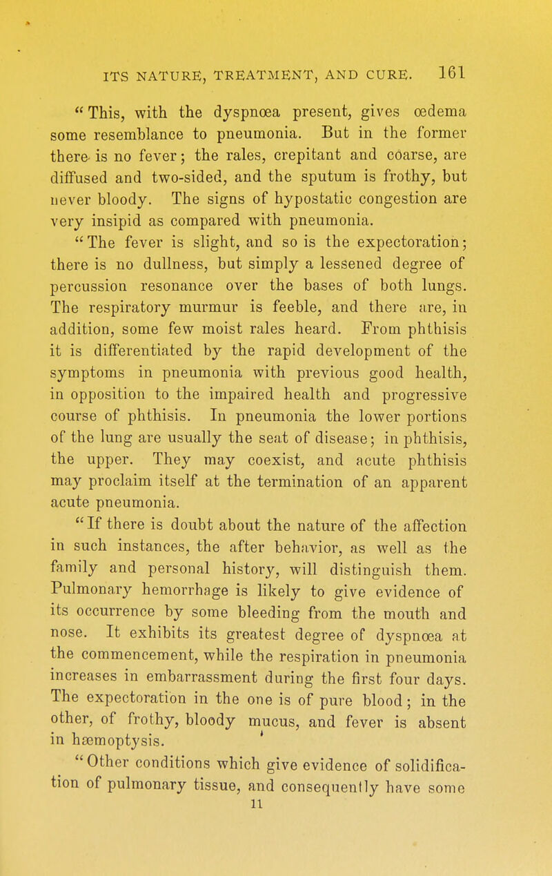 This, with the dyspnoea present, gives oedema some resemblance to pneumonia. But in the former there- is no fever; the rales, crepitant and coarse, are diffused and two-sided, and the sputum is frothy, but never bloody. The signs of hypostatic congestion are very insipid as compared with pneumonia.  The fever is slight, and so is the expectoration; there is no dullness, but simply a lessened degree of percussion resonance over the bases of both lungs. The respiratory murmur is feeble, and there are, in addition, some few moist rales heard. From phthisis it is differentiated by the rapid development of the symptoms in pneumonia with previous good health, in opposition to the impaired health and progressive course of phthisis. In pneumonia the lower portions of the lung are usually the seat of disease; in phthisis, the upper. They may coexist, and acute phthisis may proclaim itself at the termination of an apparent acute pneumonia. If there is doubt about the nature of the affection in such instances, the after behnvior, as well as the family and personal history, will distinguish them. Pulmonary hemorrhage is likely to give evidence of its occurrence by some bleeding from the mouth and nose. It exhibits its greatest degree of dyspnoea at the commencement, while the respiration in pneumonia increases in embarrassment during the first four days. The expectoration in the one is of pure blood; in the other, of frothy, bloody mucus, and fever is absent in haemoptysis. * Other conditions which give evidence of solidifica- tion of pulmonary tissue, and consequently have some 11