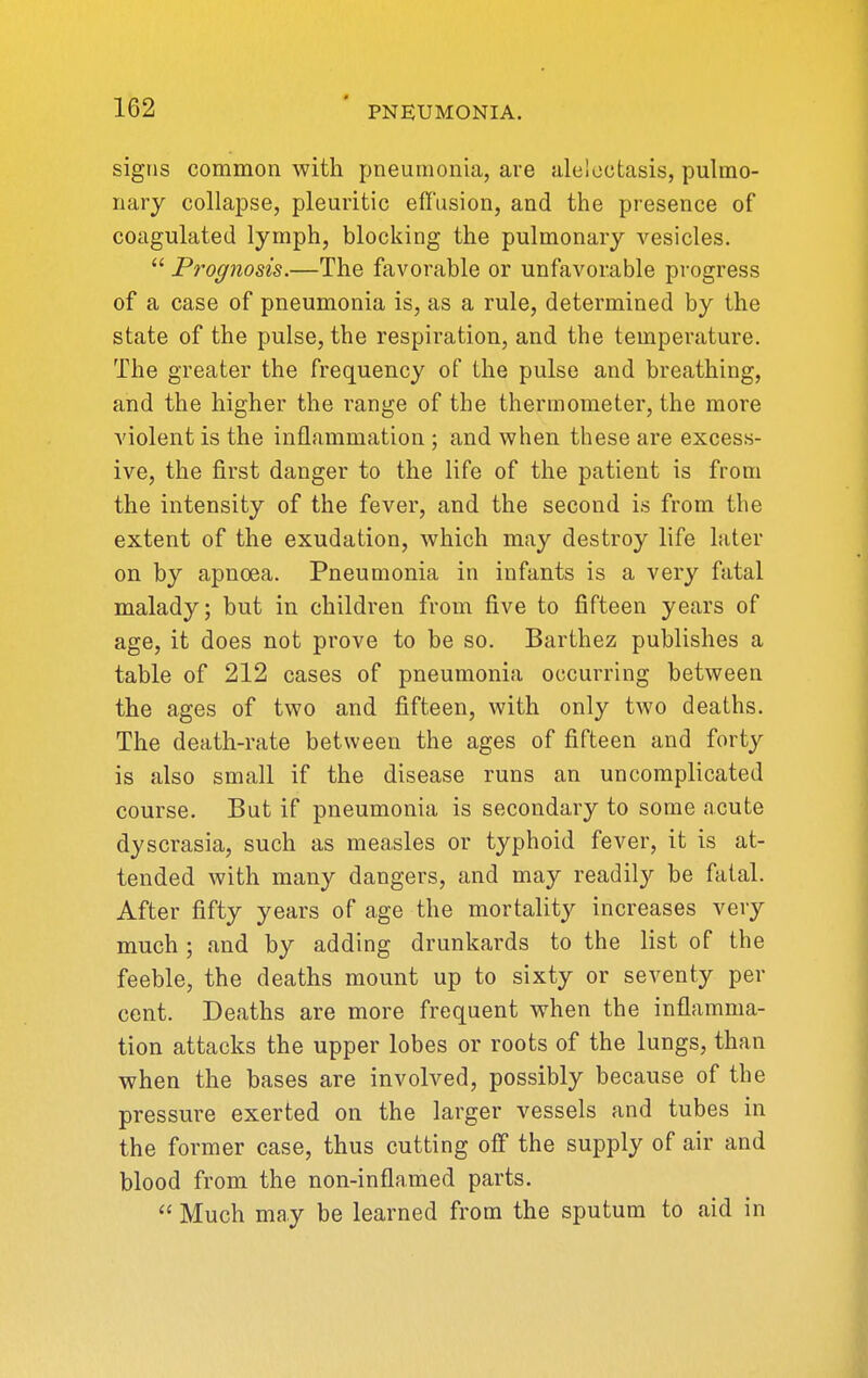 signs common with pneumonia, are alelectasis, pulmo- nary collapse, pleuritic effusion, and the presence of coagulated lymph, blocking the pulmonary vesicles.  Prognosis.—The favorable or unfavorable progress of a case of pneumonia is, as a rule, determined by the state of the pulse, the respiration, and the temperature. The greater the frequency of the pulse and breathing, and the higher the range of the thermometer, the more violent is the inflammation ; and when these are excess- ive, the first danger to the life of the patient is from the intensity of the fever, and the second is from the extent of the exudation, which may destroy life later on by apncea. Pneumonia in infants is a very fatal malady; but in children from five to fifteen years of age, it does not prove to be so. Barthez publishes a table of 212 cases of pneumonia occurring between the ages of two and fifteen, with only two deaths. The death-rate between the ages of fifteen and forty is also small if the disease runs an uncomplicated course. But if pneumonia is secondary to some acute dyscrasia, such as measles or typhoid fever, it is at- tended with many dangers, and may readily be fatal. After fifty years of age the mortality increases very much; and by adding drunkards to the list of the feeble, the deaths mount up to sixty or seventy per cent. Deaths are more frequent when the inflamma- tion attacks the upper lobes or roots of the lungs, than when the bases are involved, possibly because of the pressure exerted on the larger vessels and tubes in the former case, thus cutting off the supply of air and blood from the non-inflamed parts.  Much may be learned from the sputum to aid in