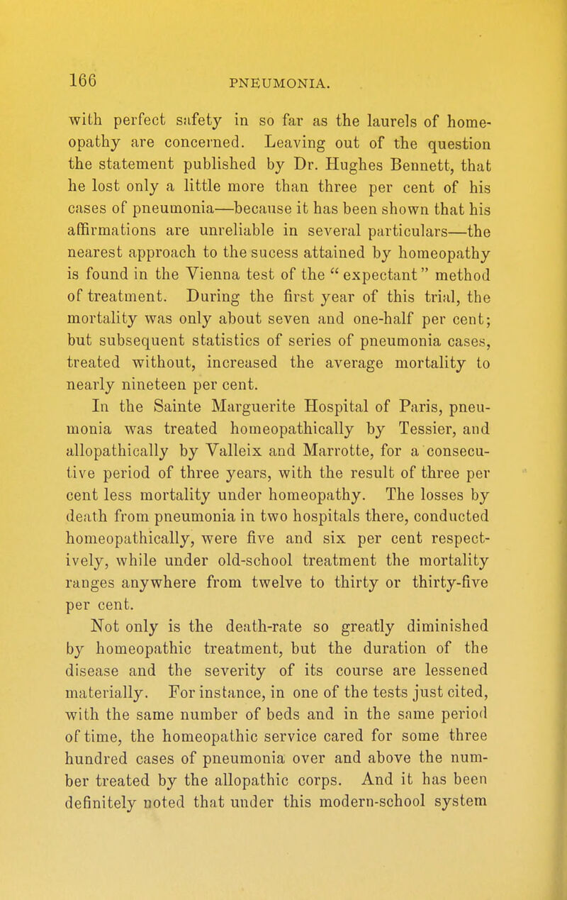 with perfect safety in so far as the laurels of home- opathy are concerned. Leaving out of the question the statement published by Dr. Hughes Bennett, that he lost only a little more than three per cent of his cases of pneumonia—because it has been shown that his affirmations are unreliable in several particulars—the nearest approach to the sucess attained by homeopathy is found in the Vienna test of the  expectant method of treatment. During the first year of this trial, the mortality was only about seven and one-half per cent; but subsequent statistics of series of pneumonia cases, treated without, increased the average mortality to nearly nineteen per cent. In the Sainte Marguerite Hospital of Paris, pneu- monia was treated homeopathically by Tessier, and allopathically by Valleix and Marrotte, for a consecu- tive period of three years, with the result of three per cent less mortality under homeopathy. The losses by death from pneumonia in two hospitals there, conducted homeopathically, were five and six per cent respect- ively, while under old-school treatment the mortality ranges anywhere from twelve to thirty or thirty-five per cent. Not only is the death-rate so greatly diminished by homeopathic treatment, but the duration of the disease and the severity of its course are lessened materially. For instance, in one of the tests just cited, with the same number of beds and in the same period of time, the homeopathic service cared for some three hundred cases of pneumonia over and above the num- ber treated by the allopathic corps. And it has been definitely noted that under this modern-school system