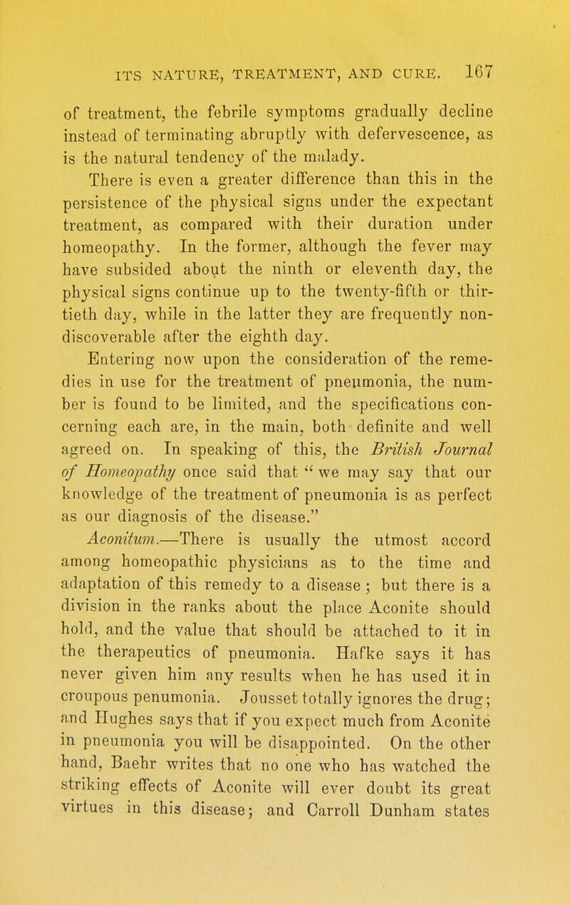 of treatment, the febrile symptoms gradually decline instead of terminating abruptly with defervescence, as is the natural tendency of the malady. There is even a greater difference than this in the persistence of the physical signs under the expectant treatment, as compared with their duration under homeopathy. In the former, although the fever may have subsided about the ninth or eleventh day, the physical signs continue up to the twenty-fifth or thir- tieth day, while in the latter they are frequently non- discoverable after the eighth day. Entering now upon the consideration of the reme- dies in use for the treatment of pneumonia, the num- ber is found to be limited, and the specifications con- cerning each are, in the main, both definite and well agreed on. In speaking of this, the British Journal of Homeopctthy once said that  we may say that our knowledge of the treatment of pneumonia is as perfect as our diagnosis of the disease. Aconitum.—There is usually the utmost accord among homeopathic physicians as to the time and adaptation of this remedy to a disease ; but there is a division in the ranks about the place Aconite should hold, and the value that should be attached to it in the therapeutics of pneumonia. Hafke says it has never given him any results when he has used it in croupous penumonia. Jousset totally ignores the drug; and Plughes says that if you expect much from Aconite in pneumonia you will be disappointed. On the other hand, Baehr writes that no one who has watched the striking effects of Aconite will ever doubt its great virtues in this disease; and Carroll Dunham states