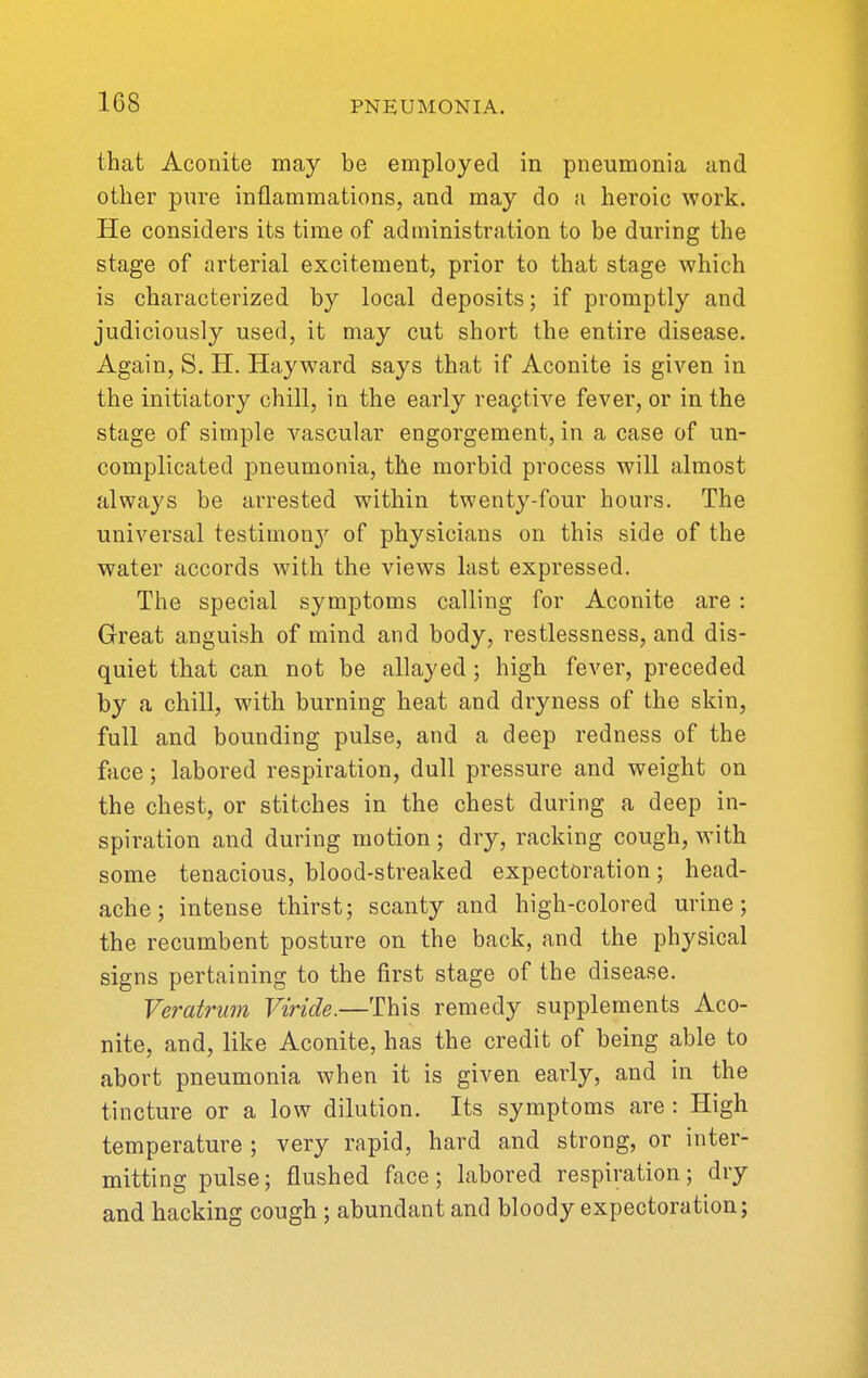 that Aconite may be employed in pneumonia and other pure inflammations, and may do a heroic work. He considers its time of administration to be during the stage of arterial excitement, prior to that stage which is characterized by local deposits; if promptly and judiciously used, it may cut short the entire disease. Again, S. H. Hayward says that if Aconite is given in the initiatory chill, in the early reaptive fever, or in the stage of simple vascular engorgement, in a case of un- complicated pneumonia, the morbid process will almost always be arrested within twenty-four hours. The universal testimon}'^ of physicians on this side of the water accords with the views last expressed. The special symptoms calling for Aconite are : Great anguish of mind and body, restlessness, and dis- quiet that can not be allayed ; high fever, preceded by a chill, with burning heat and dryness of the skin, full and bounding pulse, and a deep redness of the face; labored respiration, dull pressure and weight on the chest, or stitches in the chest during a deep in- spiration and during motion ; dry, racking cough, with some tenacious, blood-streaked expectoration; head- ache; intense thirst; scanty and high-colored urine; the recumbent posture on the back, and the physical signs pertaining to the first stage of the disease. Veratrum Viride.—This remedy supplements Aco- nite, and, like Aconite, has the credit of being able to abort pneumonia when it is given early, and in the tincture or a low dilution. Its symptoms are : High temperature ; very rapid, hard and strong, or inter- mitting pulse; flushed face; labored respiration; dry and hacking cough; abundant and bloody expectoration;