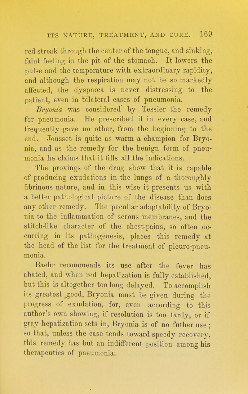 red streak through the center of the tongue, and sinking, faint feeling in the pit of the stomach. It lowers the pulse and the temperature with extraordinary rapidity, and although the respiration may not be so markedly affected, the dyspnoea is never distressing to the patient, even in bilateral cases of pneumonia. Bryonia was considered by Tessier the remedy for pneumonia. He prescribed it in every case, and frequently gave no other, from the beginning to the end. Jousset is quite as warm a champion for Bryo- nia, and as the remedy for the benign form of pneu- monia he claims that it fills all the indications. The provings of the drug show that it is capable of producing exudations in the lungs of a thoroughly fibrinous nature, and in this wise it presents us with a better pathological picture of the disease than does any other remedy. The peculiar adaptability of Bryo- nia to the inflammation of serous membranes, and the stitch-like character of the chest-pains, so often oc- curring in its pathogenesis, places this remedy at the head of the list for the treatment of pleuro-pneu- monia. Baehr recommends its use after the fever has abated, and when red hepatization is fully established, but this is altogether too long delayed. To accomplish its greatest ,good, Bryonia must be given during the progress of exudation, for, even according to this author's own showing, if resolution is too tardy, or if gray hepatization sets in, Bryonia is of no futher use; so that, unless the case tends toward speedy recover}^, this remedy has but an indifferent position among his therapeutics of pneumonia.