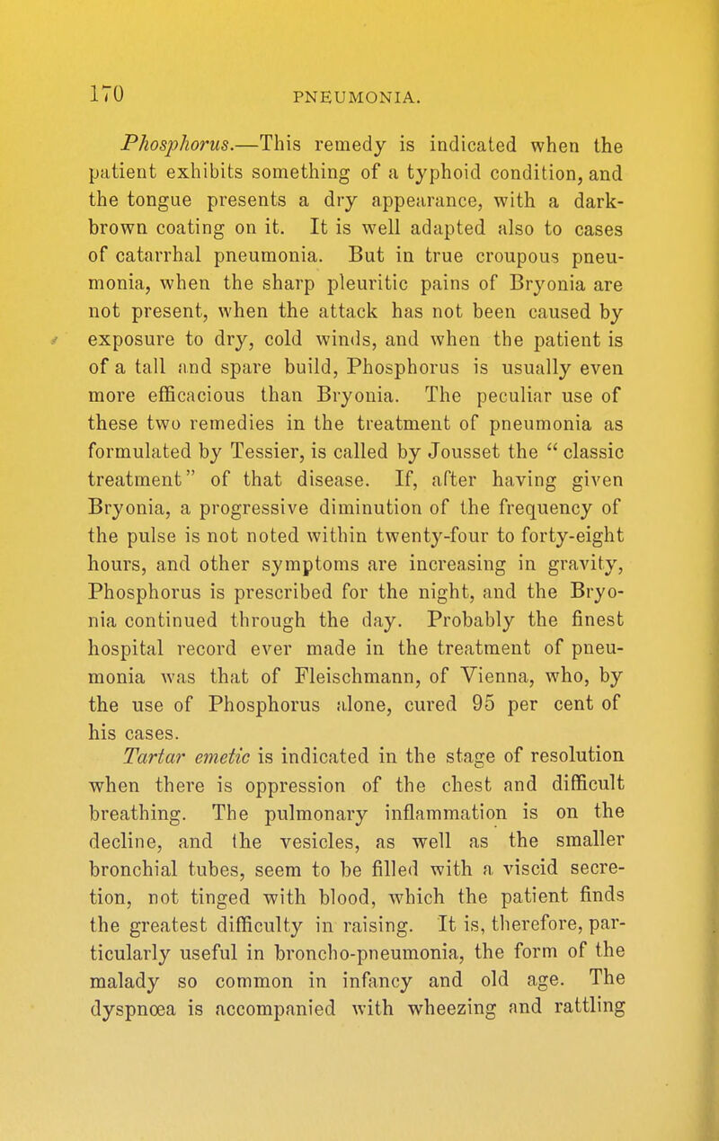 Phosphorus.—This remedy is indicated when the patient exhibits something of a typhoid condition, and the tongue presents a dry appearance, with a dark- brown coating on it. It is well adapted also to cases of catarrhal pneumonia. But in true croupous pneu- monia, when the sharp pleuritic pains of Bryonia are not present, when the attack has not been caused by exposure to dry, cold winds, and when the patient is of a tall and spare build, Phosphorus is usually even more efficacious than Bryonia. The peculiar use of these two remedies in the treatment of pneumonia as formulated by Tessier, is called by Jousset the  classic treatment of that disease. If, after having given Bryonia, a progressive diminution of the frequency of the pulse is not noted within twenty-four to forty-eight hours, and other symptoms are increasing in gravity, Phosphorus is prescribed for the night, and the Bryo- nia continued through the day. Probably the finest hospital record ever made in the treatment of pneu- monia was that of Fleischmann, of Vienna, who, by the use of Phosphorus a.lone, cured 95 per cent of his cases. Tartar emetic is indicated in the stage of resolution when there is oppression of the chest and difficult breathing. The pulmonary inflammation is on the decline, and (he vesicles, as w^ell as the smaller bronchial tubes, seem to be filled with a viscid secre- tion, not tinged with blood, which the patient finds the greatest difficulty in raising. It is, therefore, par- ticularly useful in broncho-pneumonia, the form of the malady so common in infancy and old age. The dyspnoea is accompanied with wheezing and rattling
