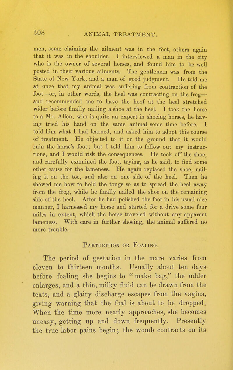 men, some claiming the ailment was in the foot, others again that it was in the shoulder. I interviewed a man in the city who is the owner of several horses, and found him to be well posted in their various ailments. The gentleman was from the State of New York, and a man of good judgment. He told me at once that my animal was suffering from contraction of the foot—or, in other words, the heel was contracting on the frog— and recommended me to have the hoof at the heel stretched wider before finally nailing a shoe at the heel. I took the horse to a Mr. Allen, who is quite an expert in shoeing horses, he hav- ing tried his hand on the same animal some time before. I told him what I had learned, and asked him to adopt this course of treatment. He objected to it on the ground that it would ruin the horse's foot; but I told him to follow out my instruc- tions, and I would risk the consequences. He took ofi the shoe, and carefully examined the foot, trying, as he said, to find some other cause for the lameness. He again replaced the shoe, nail- ing it on the toe, and also on one side of the heel. Then he showed me how to hold the tongs so as to spread the heel away from the frog, while he finally nailed the shoe on the remaining side of the heel. After he had polished the foot in his usual nice manner, I harnessed my horse and started for a drive some four miles in extent, which the horse traveled without any apparent lameness. With care in further shoeing, the animal suffered no more trouble. Parturition or Foaling. The period of gestation in the mare varies from eleven to thirteen months. Usually about ten days before foaling she begins to  make bag, the udder enlarges, and a thin, milky fluid can be drawn from the teats, and a glairy discharge escapes from the vagina, giving v^^arning that the foal is about to be dropped. When the time more nearly approaches, she becomes uneasy, getting up and down frequently. Presently the true labor pains begin; the womb contracts on its