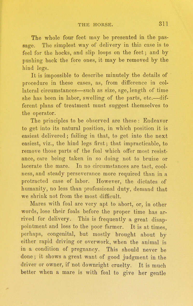 The whole four feet may be presented in the pas- sage. The simplest way of delivery in this case is to feel for the hocks, and slip loops on the feet; and by pushing back the fore ones, it may be removed by the hind legs. It is impossible to describe minutely the details of procedure in these cases, as, from difference in col- lateral circumstances—such as size, age, length of time she has been in labor, swelling of the parts, etc.—dif- ferent plans of treatment must suggest themselves to the operator. The principles to be observed are these : Endeavor to get into its natural position, in which position it is easiest delivered; failing in that, to get into the next easiest, viz., the hind legs first; that impracticable, to remove those parts of the foal which offer most resist- ance, care being taken in so doing not to bruise or lacerate the mare. In no circumstances are tact, cool- ness, and steady perseverance more required than in a protracted case of labor. However, the dictates of humanity, no less than professional duty, demand that we shrink not from the most difficult. Mares with foal are very apt to abort, or, in other words, lose their foals before the proper time has ar- rived for delivery. This is frequently a great disap- pointment and loss to the poor farmer. It is at times, perhaps, congenital, but mostly brought about by either rapid driving or overwork, when the animal is in a condition of pregnancy. This should never be done; it shows a great want of good judgment in the driver or owner, if not downright cruelty. It is much better when a mare is with foal to give her gentle