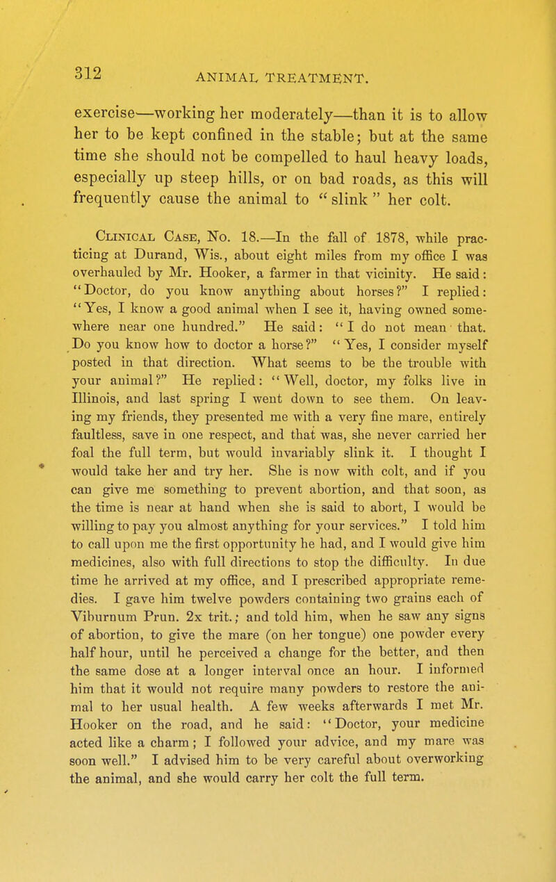 exercise—working her moderately—than it is to allow her to be kept confined in the stable; but at the same time she should not be compelled to haul heavy loads, especially up steep hills, or on bad roads, as this will frequently cause the animal to slink her colt. Clinical Case, No. 18.—In the fall of 1878, while prac- ticing at Durand, Wis., about eight miles from my office I was overhauled by Mr. Hooker, a farmer in that vicinity. He said: Doctor, do you know anything about horses? I replied: Yes, I know a good animal when I see it, having owned some- where near one hundred. He said: I do not mean that. Do you know how to doctor a horse? Yes, I consider myself posted in that direction. What seems to be the trouble with your animal? He replied: Well, doctor, my folks live in Illinois, and last spring I went down to see them. On leav- ing my friends, they presented me with a very fine mare, entirely faultless, save in one respect, and that was, she never carried her foal the full term, but would invariably slink it. I thought I would take her and try her. She is now with colt, and if you can give me something to prevent abortion, and that soon, as the time is near at hand when she is said to abort, I would be willing to pay you almost anything for your services. I told him to call upon me the first opportunity he had, and I would give him medicines, also with full directions to stop the difficulty. In due time he arrived at my office, and I prescribed appropriate reme- dies. I gave him twelve powders containing two grains each of Viburnum Prun. 2x trit.; and told him, when he saw any signs of abortion, to give the mare (on her tongue) one powder every half hour, until he perceived a change for the better, and then the same dose at a longer interval once an hour. I informed him that it would not require many powders to restore the ani- mal to her usual health. A few weeks afterwards I met Mr. Hooker on the road, and he said: Doctor, your medicine acted like a charm; I followed your advice, and my mare was soon well. I advised him to be very careful about overworking the animal, and she would carry her colt the full term.
