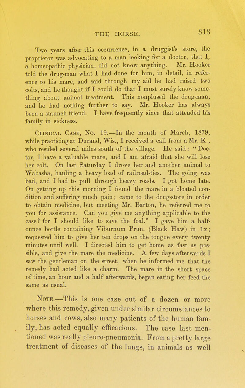 Two years after this occurrence, in a druggist's store, the proprietor was advocating to a man looking for a doctor, that I, a homeopathic physician, did not know anything. Mr. Hooker told the drug-man what I had done for him, in detail, in refer- ence to his mare, and said through my aid he had raised two colts, and he thought if I could do that I must surely know some- thing about animal treatment. This nonplused the drug-man, and he had nothing further to say. Mr. Hooker has always been a staunch friend. I have frequently since that attended his family in sickness. CivrNicAL Case, No. 19.—In the month of March, 1879, ■while practicing at Durand, Wis., I received a call from a Mr. K., ■who resided several miles south of the village. He said: Doc- tor, I have a valuable mare, and I am afraid that she will lose her colt. On last Saturday 1 drove her and another animal to Wabasha, hauling a heavy load of railroad-ties. The going ■was bad, and I had to pull through heavy roads. I got home late. On getting up this morning I found the mare in a bloated con- dition and suffering much pain ; came to the drug-store in order to obtain medicine, but meeting Mr. Barton, he referred me to you for assistance. Can you give me anything applicable to the case? for I should like to save the foal. I gave him a half- ounce bottle containing Viburnum Prun. (Black Haw) in Ix ; requested him to give her ten drops on the tongue ever}' twenty minutes until well. I directed him to get home as fast as pos- sible, and give the mare the medicine. A few days afterwards I saw the gentleman on the street, when he informed me that the remedy had acted like a charm. The mare in the short space of time, an hour and a half afterwards, began eating her feed the same as usual. Note.—This is one case out of a dozen or more where this remedy, given under similar circumstances to horses and cows, also many patients of the human fam- ily, has acted equally efficacious. The case last men- tioned was really pleuro-pneumonia. From a pretty large treatment of diseases of the lungs, in animals as well