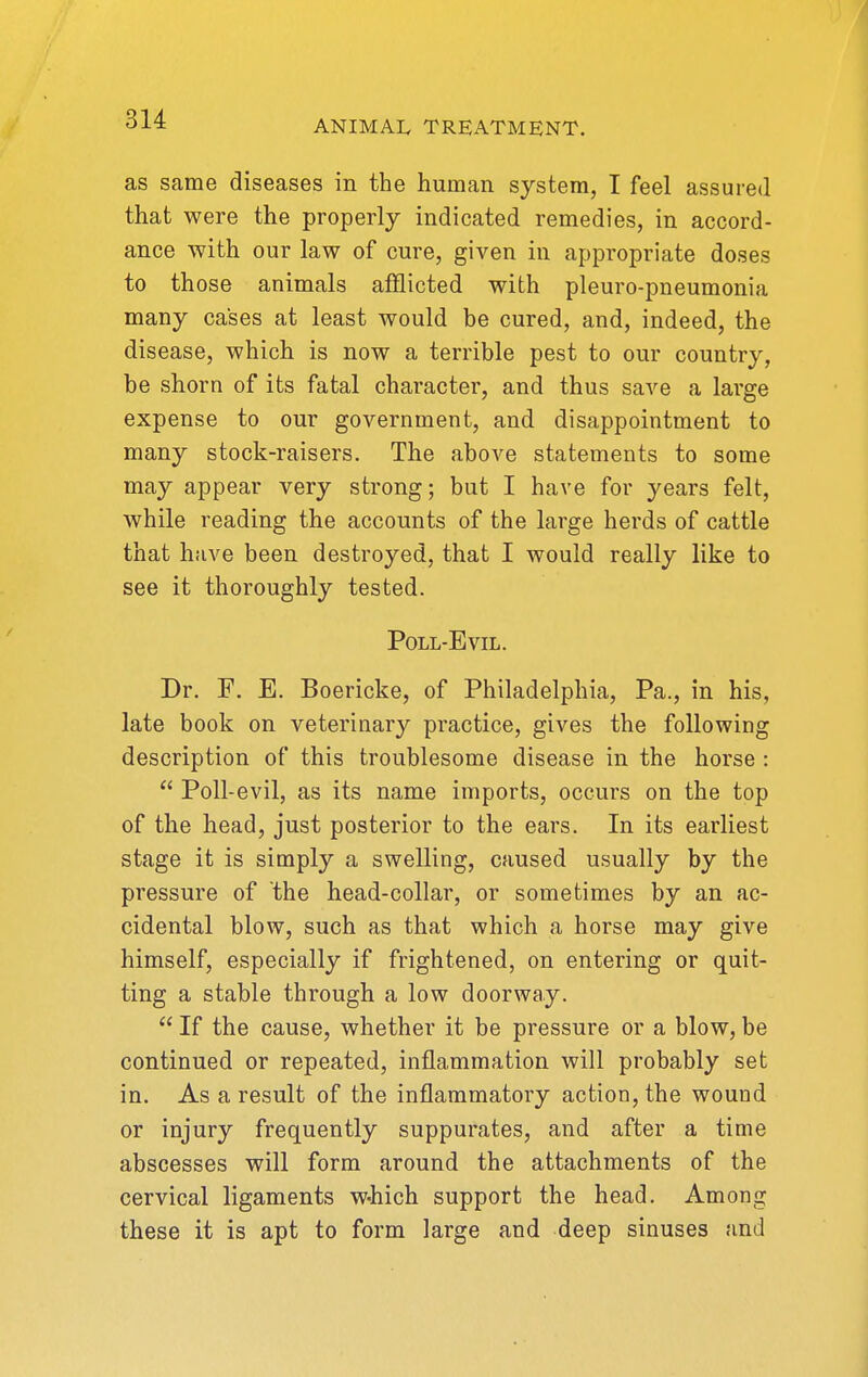 as same diseases in the human system, I feel assured that were the properly indicated remedies, in accord- ance with our law of cure, given in appropriate doses to those animals afflicted with pleuro-pneumonia many cases at least would be cured, and, indeed, the disease, which is now a terrible pest to our country, be shorn of its fatal character, and thus saA'^e a large expense to our government, and disappointment to many stock-raisers. The above statements to some may appear very strong; but I have for years felt, while reading the accounts of the large herds of cattle that have been destroyed, that I would really like to see it thoroughly tested. Poll-Evil. Dr. F. E. Boericke, of Philadelphia, Pa., in his, late book on veterinary practice, gives the following description of this troublesome disease in the horse : Poll-evil, as its name imports, occurs on the top of the head, just posterior to the ears. In its earliest stage it is simply a swelling, caused usually by the pressure of the head-collar, or sometimes by an ac- cidental blow, such as that which a horse may give himself, especially if frightened, on entering or quit- ting a stable through a low doorway. If the cause, whether it be pressure or a blow, be continued or repeated, inflammation will probably set in. As a result of the inflammatory action, the wound or injury frequently suppurates, and after a time abscesses will form around the attachments of the cervical ligaments w-hich support the head. Among these it is apt to form large and deep sinuses and