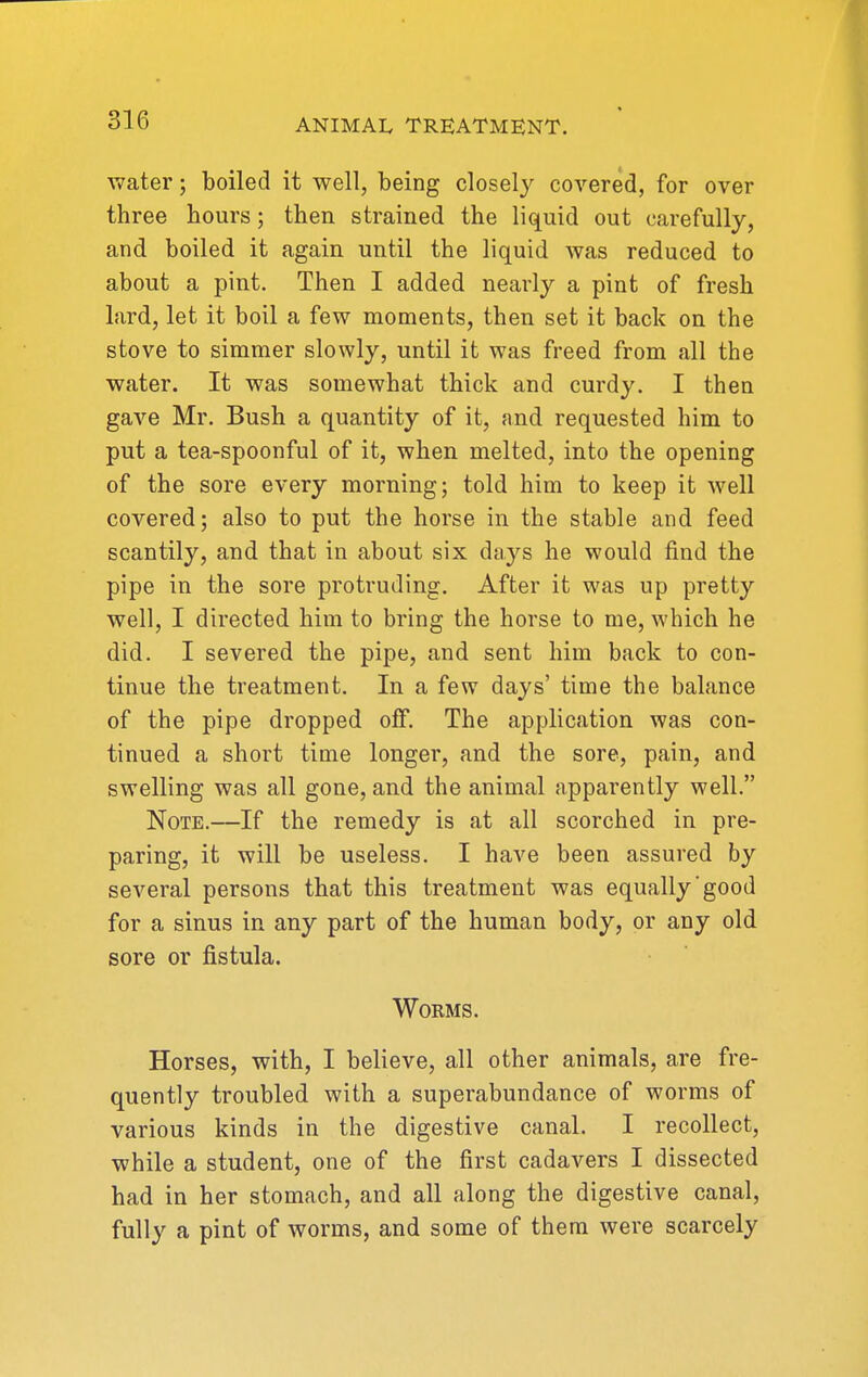 Avater; boiled it well, being closely covered, for over three hours; then strained the Wqnid out carefully, and boiled it again until the liquid was reduced to about a pint. Then I added nearly a pint of fresh lard, let it boil a few moments, then set it back on the stove to simmer slowly, until it was freed from all the water. It was somewhat thick and curdy. I then gave Mr. Bush a quantity of it, and requested him to put a tea-spoonful of it, when melted, into the opening of the sore every morning; told him to keep it well covered; also to put the horse in the stable and feed scantily, and that in about six days he would find the pipe in the sore protruding. After it was up pretty well, I directed him to bring the horse to me, which he did. I severed the pipe, and sent him back to con- tinue the treatment. In a few days' time the balance of the pipe dropped off. The application was con- tinued a short time longer, and the sore, pain, and swelling was all gone, and the animal apparently well. Note.—If the remedy is at all scorched in pre- paring, it will be useless. I have been assured by several persons that this treatment was equally'good for a sinus in any part of the human body, or any old sore or fistula. Worms. Horses, with, I believe, all other animals, are fre- quently troubled with a superabundance of worms of various kinds in the digestive canal. I recollect, while a student, one of the first cadavers I dissected had in her stomach, and all along the digestive canal, fully a pint of worms, and some of them were scarcely
