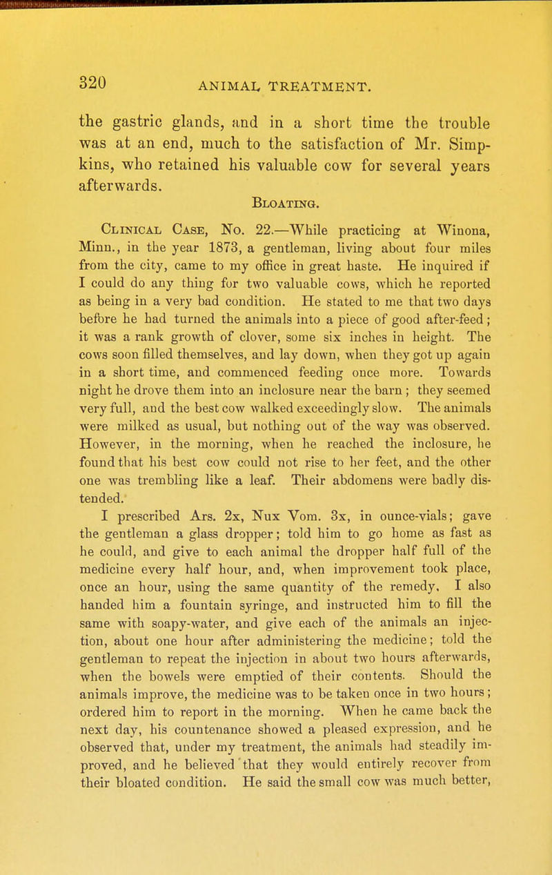 the gastric glands, and in a short time tlie trouble was at an end, much to the satisfaction of Mr. Simp- kins, who retained his valuable cow for several years afterwards. Bloating. Clinical Case, No, 22.—While practicing at Winona, Minn., in the year 1873, a gentleman, living about four miles from the city, came to my office in great haste. He inquired if I could do any thing for two valuable cows, which he reported as being in a very bad condition. He stated to me that two days before he had turned the animals into a piece of good after-feed ; it was a rank growth of clover, some six inches in height. The cows soon filled themselves, and lay down, when they got up again in a short time, and commenced feeding once more. Towards night he drove them into an inclosure near the barn ; they seemed very full, and the best cow walked exceedingly slow. The animals were milked as usual, but nothing out of the way was observed. However, in the morning, when he reached the inclosure, lie found that his best cow could not rise to her feet, and the other one was trembling like a leaf. Their abdomens were badly dis- tended. I prescribed Ars. 2x, Nux Vom. 3x, in ounce-vials; gave the gentleman a glass dropper; told him to go home as fast as he could, and give to each animal the dropper half full of the medicine every half hour, and, when improvement took place, once an hour, using the same quantity of the remedy. I also handed him a fountain syringe, and instructed him to fill the same with soapy-water, and give each of the animals an injec- tion, about one hour after administering the medicine; told the gentleman to repeat the injection in about two hours afterwards, when the bowels were emptied of their contents. Should the animals improve, the medicine was to be taken once in two hours; ordered him to report in the morning. When he came back the next day, his countenance showed a pleased expression, and he observed that, under my treatment, the animals had steadily im- proved, and he believed that they would entirely recover from their bloated condition. He said the small cow was much better.