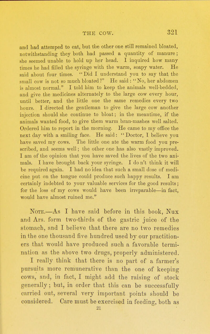 and had attemped to eat, but the other one still remained bloated, notwithstanding they both had passed a quantity of manure; she seemed unable to hold up her head. I inquired how many times he had filled the syringe with the warm, soapy water. He said about four times. Did I understand you to say that the small cow is not so much bloated? He said : No, her abdomen is almost normal. I told him to keep the animals well-bedded, and give the medicines alternately to the large cow every hour, until better, and the little one the same remedies every two hours. I directed the gentleman to give the large cow another injection should she continue to bloat; in the meantime, if the animals wanted food, to give them warm bran-mashes well salted. Ordered him to report in the morning. He came to my office the next day with a smiling face. He said: '' Doctor, I believe you have saved my cows. The little one ate the warm food you pre- scribed, and seems well; the other one has also vastly improved. I am of the opinion that you have saved the lives of the two ani- mals. I have brought back your syringe. I do n't think it will be required again. I had no idea that such a small dose of medi- cine put on the tongue could produce such happy results. I am certainly indebted to your valuable services for the good results; for the loss of my cows would have been irreparable—in fact, would have almost ruined me. Note.—As I have said before in this book, Nux and Ars. form two-thirds of the gastric juice of the stomach, and I believe that there are no two remedies in the one thousand five hundred used by our practition- ers that would have produced such a favorable termi- nation as the above two drugs, properly administered. I really think that there is no part of a farmer's pursuits more remunerative than the one of keeping cows, and, in fact, I might add the raising of stock generally; but, in order that this can be successfully carried out, several very important points should be considered. Care must be exercised in feeding, both as 21