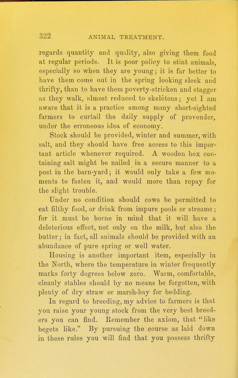 regards quantity and quality, also giving them food at regular periods. It is poor policy to stint animals, especially so when they are young; it is far better to have them come out in the spring looking sleek and thrifty, than to have them poverty-stricken and stagger as they walk, almost reduced to skeletons; yet I am aware that it is a practice among many short-sighted farmers to curtail the daily supply of provender, under the erroneous idea of economy. Stock should be provided, winter and summer, with salt, and they should have free access to this impor- tant article whenever required. A wooden box con- taining salt might be nailed in a secure manner to a post in the barn-yard; it would only take a few mo- ments to fasten it, and would more than repay for the slight trouble. Under no condition should cows be permitted to eat filthy food, or drink from impure pools or streams; for it must be borne in mind that it will have a deleterious effect, not only on the milk, but also the butter; in fact, all animals should be provided with an abundance of pure spring or well water. Housing is another important item, especially in the North, where the temperature in winter frequently marks forty degrees below zero. Warm, comfortable, cleanly stables should by no means be forgotten, with plenty of dry straw or marsh-hay for bedding. In regard to breeding, my advice to farmers is that you raise your young stock from the very best breed- ers you can find. Remember the axiom, that like begets like. By pursuing the course as laid down in these rules you will find that you possess thrifty