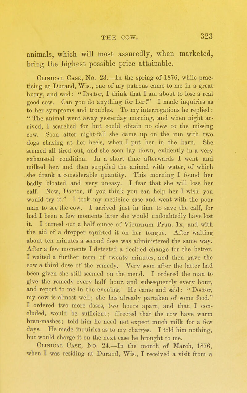 animals, which will most assuredly, when marketed, bring the highest possible price attainable. Clinical Case, No. 23.—In the spring of 1876, while prac- ticiug at Durand, Wis., one of my patrons came to me in a great hurry, and said: Doctor, I think that I am about to lose a real good cow. Can you do anything for her? I made inquiries as to her symptoms and troubles. To my interrogations he replied :  The animal went away yesterday morning, and when night ar- rived, I searched for but could obtain no clew to the missing cow. Soon after night-fall she came up on the run with two dogs chasing at her heels, when I put her in the barn. She seemed all tired out, and she soon lay down, evidently in a very exhausted condition. In a short time afterwards I went and milked her, and then supplied the animal with water, of which she drank a considerable quantity. This morning I found her badly bloated and very uneasy. I fear that she will lose her calf. Now, Doctor, if you think you can help her I wish you would try it. I took my medicine case and went with the poor man to see the cow. I arrived just in time to save the calf, for had I been a few moments later she would undoubtedly have lost it. I turned out a half ounce of Viburnum Prun. Ix, and with the aid of a dropper squirted it on her tongue. After waiting about ten minutes a second dose was administered the same way. After a few moments I detected a decided change for the better. I waited a further term of twenty minutes, and then gave the cow a third dose of the remedy. Very soon after the latter had been given she still seemed on the mend. I ordered the man to give the remedy every half hour, and subsequently every hour, and report to me in the evening. He came and said: Doctor, my cow is almost well; she has already partaken of some food. I ordered two more doses, two hours apart, and that, I con- cluded, would be sufficient; directed that the cow have warm bran-mashes; told him he need not expect much milk for a few days. He made inquiries as to my charges. I told him nothing, but would charge it on the next case he brought to me. Clinical Case, No. 24.—In the month of March, 1876, when I was residing at Durand, Wis., I received a visit from a