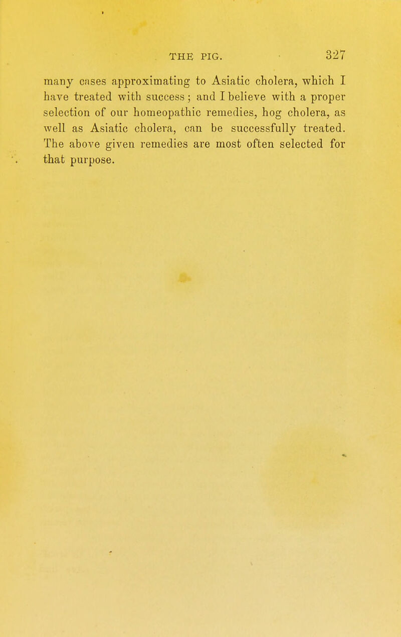 many cnses approximating to Asiatic cholera, which I have treated with success; and I believe with a proper selection of our homeopathic remedies, hog cholera, as well as Asiatic cholera, can be successfully treated. The above given remedies are most often selected for that purpose.