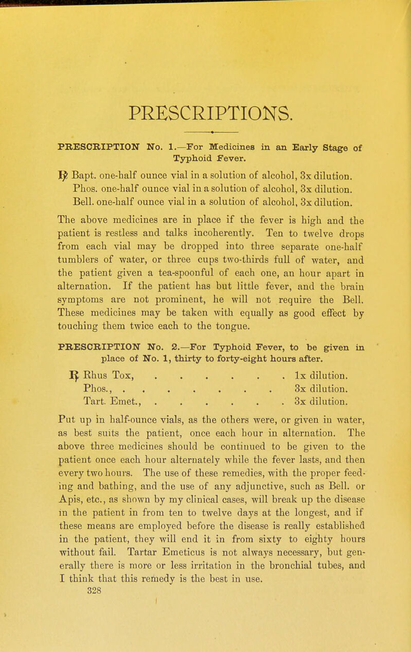 PRESCRIPTIONS. PRESCRIPTION No. 1.—For Medicines in an Early Stage of Typhoid Fever. Bapt. one-half ounce vial in a solution of alcohol, 3x dilution. Phos. one-half ounce vial in a solution of alcohol, 3x dilution. Bell, one-half ounce vial in a solution of alcohol, 3x dilution. The above medicines are in place if the fever is high and the patient is restless and talks incoherently. Ten to twelve drops from each vial may be dropped into three separate one-half tumblers of water, or three cups two-thirds full of water, and the patient given a tea-spoonful of each one, an hour apart in alternation. If the patient has but little fever, and the brain symptoms are not prominent, he will not require the Bell. These medicines may be taken with equally as good effect by touching them twice each to the tongue. PRESCRIPTION No. 2.—For Typhoid Fever, to be given in place of No. 1, thirty to forty-eight hours after. Rhus Tox, Ix dilution. Phos., ....... 8x dilution. Tart. Emet., . . . . . . 3x dilution. Put up in half-ounce vials, as the others were, or given in water, as best suits the patient, once each hour in alternation. The above three medicines should be continued to be given to the patient once each hour alternately while the fever lasts, and then every two hours. The use of these remedies, with the proper feed- ing and bathing, and the use of any adjunctive, such as Bell, or Apis, etc., as shown by my clinical cases, will break up the disease in the patient in from ten to twelve days at the longest, and if these means are employed before the disease is really established in the patient, they will end it in from sixty to eighty hours without fail. Tartar Emeticus is not always necessary, but gen- erally there is more or less irritation in the bronchial tubes, and I think that this remedy is the best in use.