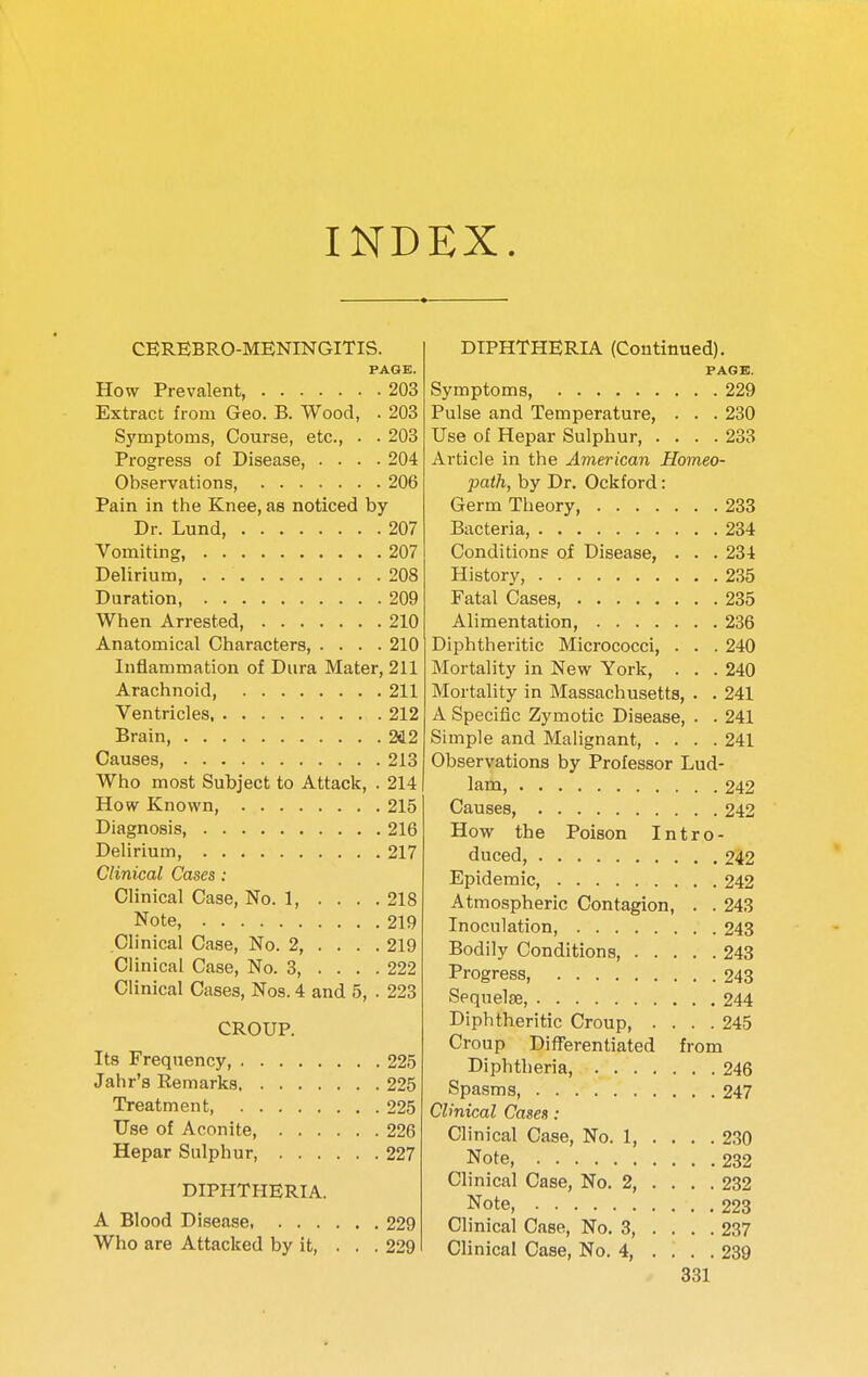 INDEX. CEREBRO-MENINGITIS. PAGE. How Prevalent, 203 Extract from Geo. B. Wood, . 203 Symptoms, Course, etc., . . 203 Pi-ogress of Disease, .... 204 Observations, 206 Pain in the Knee, as noticed by Dr. Lund, 207 Vomiting, 207 Delirium 208 Duration, 209 When Arrested, 210 Anatomical Characters, .... 210 Inflammation of Dura Mater, 211 Arachnoid, 211 Ventricles 212 Brain, 2C2 Causes, 213 Who most Subject to Attack, . 214 How Known, 215 Diagnosis, 216 Delirium, 217 Clinical Cases: Clinical Case, No. 1, .... 218 Note, 219 Clinical Case, No. 2, .... 219 Clinical Case, No. 3, ... . 222 Clinical Cases, Nos. 4 and 5, . 223 CROUP. Its Frequency, 225 Jahr's Remarks 225 Treatment 225 Use of Aconite, 226 Hepar Sulphur, 227 DIPHTHERIA. A Blood Disease, 229 Who are Attacked by it, ... 229 DIPHTHERIA (Continued). PAGE. Symptoms, 229 Pulse and Temperature, . . . 230 Use of Hepar Sulphur, .... 233 Article in the American Homeo- path, by Dr. Ockford: Germ Theory, 233 Bacteria, 234 Conditions of Disease, . . . 234 History, 235 Fatal Cases, 235 Alimentation, 236 Diphtheritic Mici'ococci, . . . 240 Mortality in New York, . . . 240 Mortality in Massachusetts, . . 241 A Specific Zymotic Disease, . . 241 Simple and Mahgnant, .... 241 Observations by Professor Lud- 1am, 242 Causes, 242 How the Poison Intro- duced, 242 Epidemic, 242 Atmospheric Contagion, . . 243 Inoculation, 243 Bodily Conditions, 243 Progress, 243 Sequelae, 244 Diphtheritic Croup, .... 245 Croup Differentiated from Diphtheria, 246 Spasms, 247 Clinical Cases: Clinical Case, No. 1, . . . . 230 Note, 232 Clinical Case, No. 2 232 Note, 223 Clinical Case, No. 3 237 Clinical Case, No. 4, .... 239