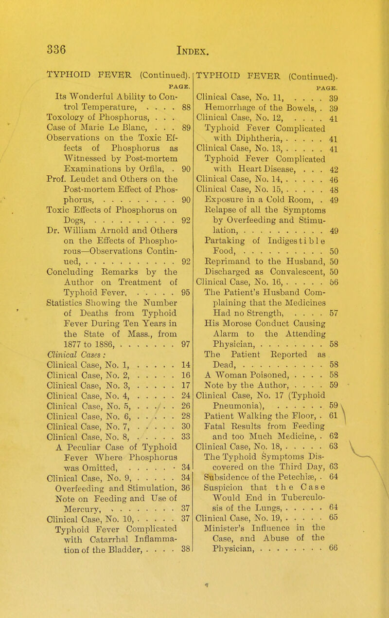 TYPHOID FEVER (Continued). PAQB. Its Wonderful Ability to Con- trol Temperature, .... 88 Toxolosry of Phosphorus, . . . Case of Marie Le Blanc, ... 89 Observations on the Toxic Ef- fects of Phosphorus as Witnessed by Post-mortem Examinations by Orfila, . 90 Prof. Leudet and Others on the Post-mortem Eifect of Phos- phorus, 90 Toxic Effects of Phosphorus on Dogs, 92 Dr. William Arnold and Others on the Effects of Phospho- rous—Observations Contin- ued 92 Concluding Eemarks by the Author on Treatment of Typhoid Fever 95 Statistics Showing the Number of Deaths from Typhoid Fever During Ten Years in the State of Mass., from 1877 to 1886, 97 Clinical Cases: Clinical Case, No. 1, 14 Clinical Case, No. 2 16 Clinical Case, No. 3, 17 Clinical Case, No. 4, 24 Clinical Case, No. 5, 26 Clinical Case, No. 6 28 Clinical Case, No. 7, 30 Clinical Case, No. 8, 33 A Peculiar Case of Typhoid Fever Where Phosphorus was Omitted -34 Clinical Case, No. 9, 34 Overfeeding and Stimulation, 36 Note on Feeding and Use of Mercury, > 37 Clinical Case, No. 10, 37 Typhoid Fever Complicated with Catarrhal Inflamma- tion of the Bladder, .... 38 TYPHOID FEVER (Continued). PAGE. Clinical Case, No. 11, .... 39 Hemorrhage of the Bowels, . 39 Clinical Case, No. 12 41 Typhoid Fever Complicated with Diphtheria, 41 Clinical Case, No. 13, 41 Typhoid Fever Complicated with Heart Disease, ... 42 Clinical Case, No. 14, 46 Clinical Case, No. 15, 48 Exposure in a Cold Room, . 49 Eelapse of all the Symptoms by Overfeeding and Stimu- lation, 49 Partaking of Indiges t i b 1 e Food, 50 Reprimand to the Husband, 50 Discharged as Convalescent, 50 Clinical Case, No. 16, 56 The Patient's Husband Com- plaining that the Medicines Had no Strength, .... 57 His Morose Conduct Causing Alarm to the Attending Physician, 58 The Patient Reported as Dead, 58 A Woman Poisoned, .... 58 Note by the Author, .... 59 Clinical Case, No. 17 (Typhoid Pneumonia), 59 ^ Patient Walking the Floor, . 61 \ Fatal Results from Feeding and too Much Medicine, . 62 Clinical Case, No. 18 63 The Typhoid Symptoms Dis- covered on the Third Day, 63 Subsidence of the Petechias, . 64 Suspicion that the Case Would End in Tuberculo- sis of the Lungs, 64 Clinical Case, No. 19 65 Minister's Influence in the Case, and Abuse of the Physician, 66