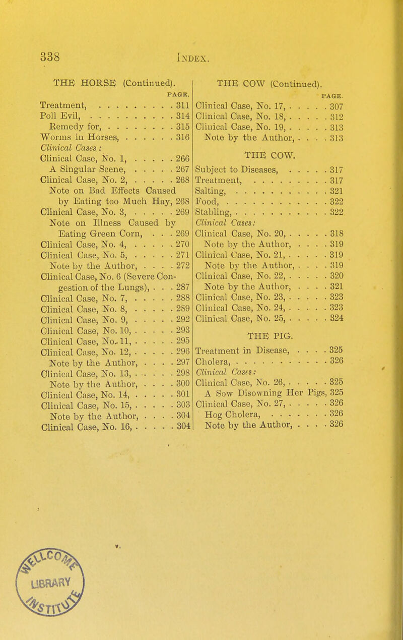 THE HORSE (Continued). PAG re. Treatment, 311 Poll Evil, 314 Remedy for 315 Worms in Horses, 316 Clinical Cases : Clinical Case, No. 1, 266 A Singular Scene, 267 Clinical Case, No. 2, 268 Note on Bad Effects Caused by Eating too Much Hay, 268 Clinical Case, No. 3, 269 Note on Illness Caused by Eating Green Corn, . . . 269 Clinical Case, No. 4, 270 Clinical Case, No. 5, 271 Note by the Author, .... 272 OUuical Case, No. 6 (Severe Con- gestion of the Lungs), . . . 287 Clinical Case, No. 7, 288 Clinical Case, No. 8, 289 Chnical Case, No. 9, 292 Clinical Case, No. 10, 293 Chnical Case, No-11 295 Clinical Case, No. 12 296 Note by the Author, .... 297 Chnical Case, No. 13, 298 Note by the Author, .... 800 Clinical Case, No. 14 301 Clinical Case, No. 15, 303 Note by the Author, .... 304 Clinical Case, No. 16, 304 THE COW (Continued). PAGE. Clinical Case, No. 17, 307 Clinical Case, No. 18, 312 Clinical Case, No. 19, 313 Note by the Author, . . . .313 THE COW. Subject to Diseases, 317 Treatment, 317 Salting, 321 Food, 322 Stabling, 322 Clinical Cases: Clinical Case, No. 20, 318 Note by the Author, .... 319 Clinical Case, No. 21, 319 Note by the Author, .... 319 Clinical Case, No. 22, 320 Note by the Author, .... 321 Clinical Case, No. 23 323 Clinical Case, No. 24, 323 Clinical Case, No. 25, 324 THE PIG. Treatment in Disease, .... 325 Cholera, 326 Clinical Casfs: Clinical Case, No. 26, 325 A Sow Disowning Her Pigs, 325 Clinical Case, No. 27, 326 Hog Cholera, 326 Note by the Author 326